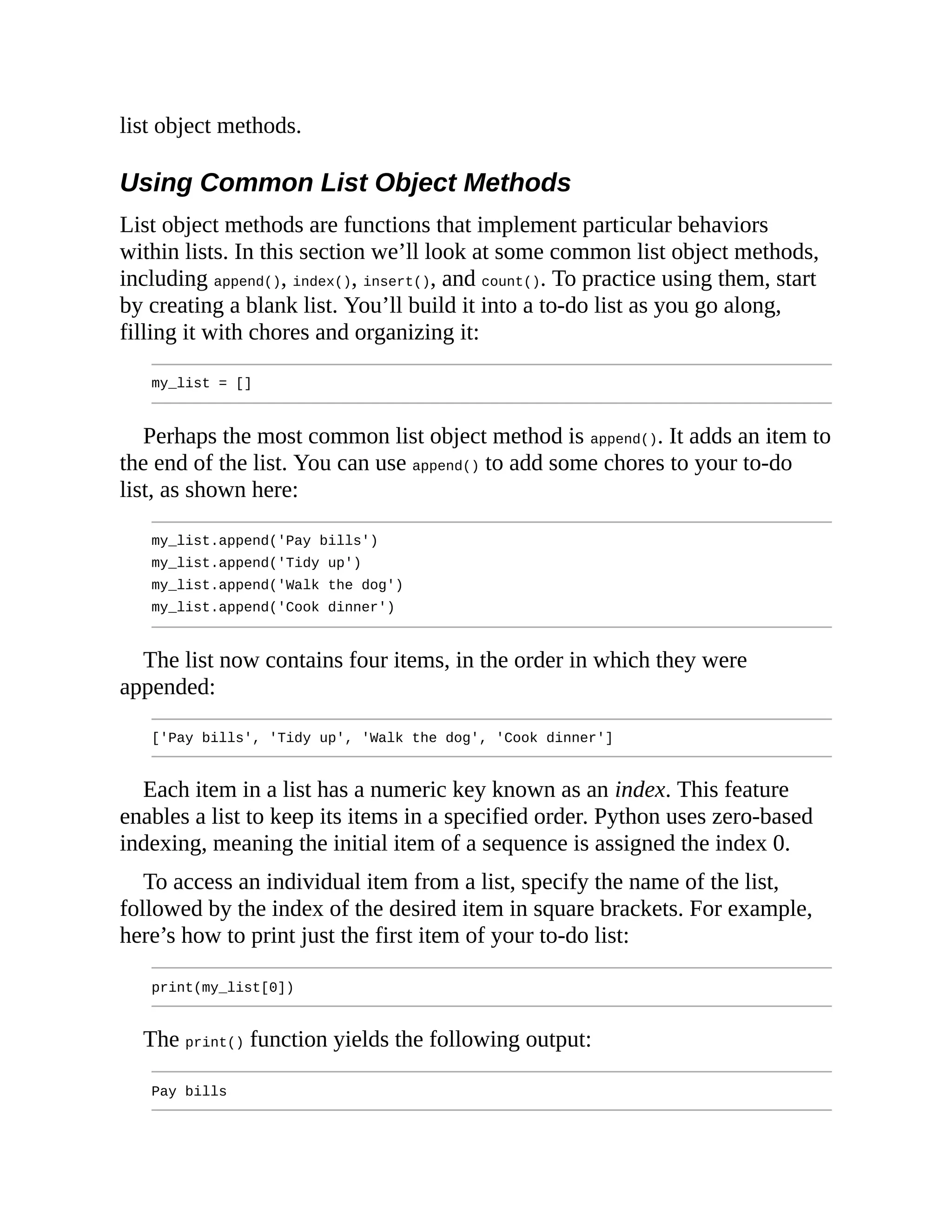 list object methods.
Using Common List Object Methods
List object methods are functions that implement particular behaviors
within lists. In this section we’ll look at some common list object methods,
including append(), index(), insert(), and count(). To practice using them, start
by creating a blank list. You’ll build it into a to-do list as you go along,
filling it with chores and organizing it:
my_list = []
Perhaps the most common list object method is append(). It adds an item to
the end of the list. You can use append() to add some chores to your to-do
list, as shown here:
my_list.append('Pay bills')
my_list.append('Tidy up')
my_list.append('Walk the dog')
my_list.append('Cook dinner')
The list now contains four items, in the order in which they were
appended:
['Pay bills', 'Tidy up', 'Walk the dog', 'Cook dinner']
Each item in a list has a numeric key known as an index. This feature
enables a list to keep its items in a specified order. Python uses zero-based
indexing, meaning the initial item of a sequence is assigned the index 0.
To access an individual item from a list, specify the name of the list,
followed by the index of the desired item in square brackets. For example,
here’s how to print just the first item of your to-do list:
print(my_list[0])
The print() function yields the following output:
Pay bills
 