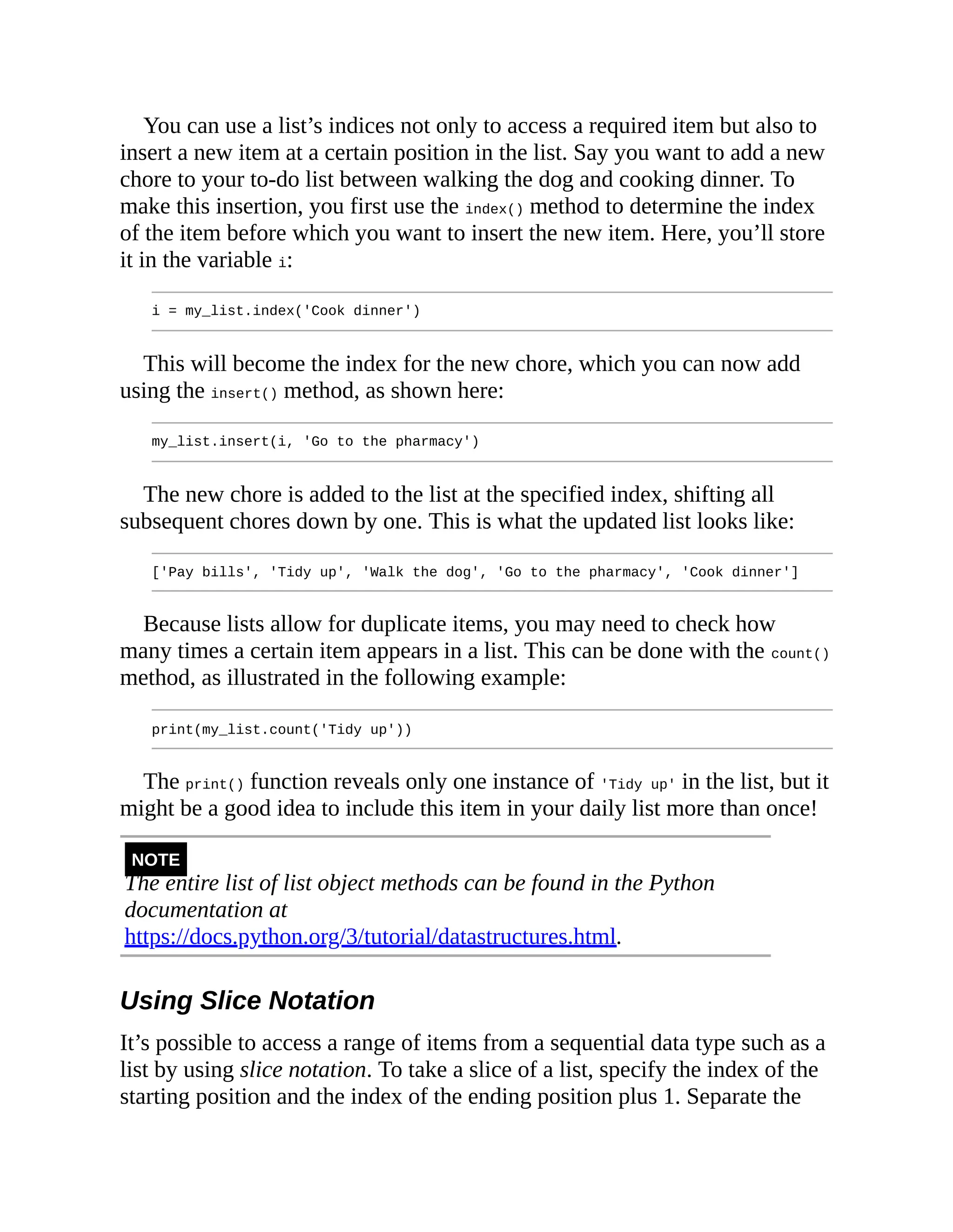You can use a list’s indices not only to access a required item but also to
insert a new item at a certain position in the list. Say you want to add a new
chore to your to-do list between walking the dog and cooking dinner. To
make this insertion, you first use the index() method to determine the index
of the item before which you want to insert the new item. Here, you’ll store
it in the variable i:
i = my_list.index('Cook dinner')
This will become the index for the new chore, which you can now add
using the insert() method, as shown here:
my_list.insert(i, 'Go to the pharmacy')
The new chore is added to the list at the specified index, shifting all
subsequent chores down by one. This is what the updated list looks like:
['Pay bills', 'Tidy up', 'Walk the dog', 'Go to the pharmacy', 'Cook dinner']
Because lists allow for duplicate items, you may need to check how
many times a certain item appears in a list. This can be done with the count()
method, as illustrated in the following example:
print(my_list.count('Tidy up'))
The print() function reveals only one instance of 'Tidy up' in the list, but it
might be a good idea to include this item in your daily list more than once!
NOTE
The entire list of list object methods can be found in the Python
documentation at
https://docs.python.org/3/tutorial/datastructures.html.
Using Slice Notation
It’s possible to access a range of items from a sequential data type such as a
list by using slice notation. To take a slice of a list, specify the index of the
starting position and the index of the ending position plus 1. Separate the
 