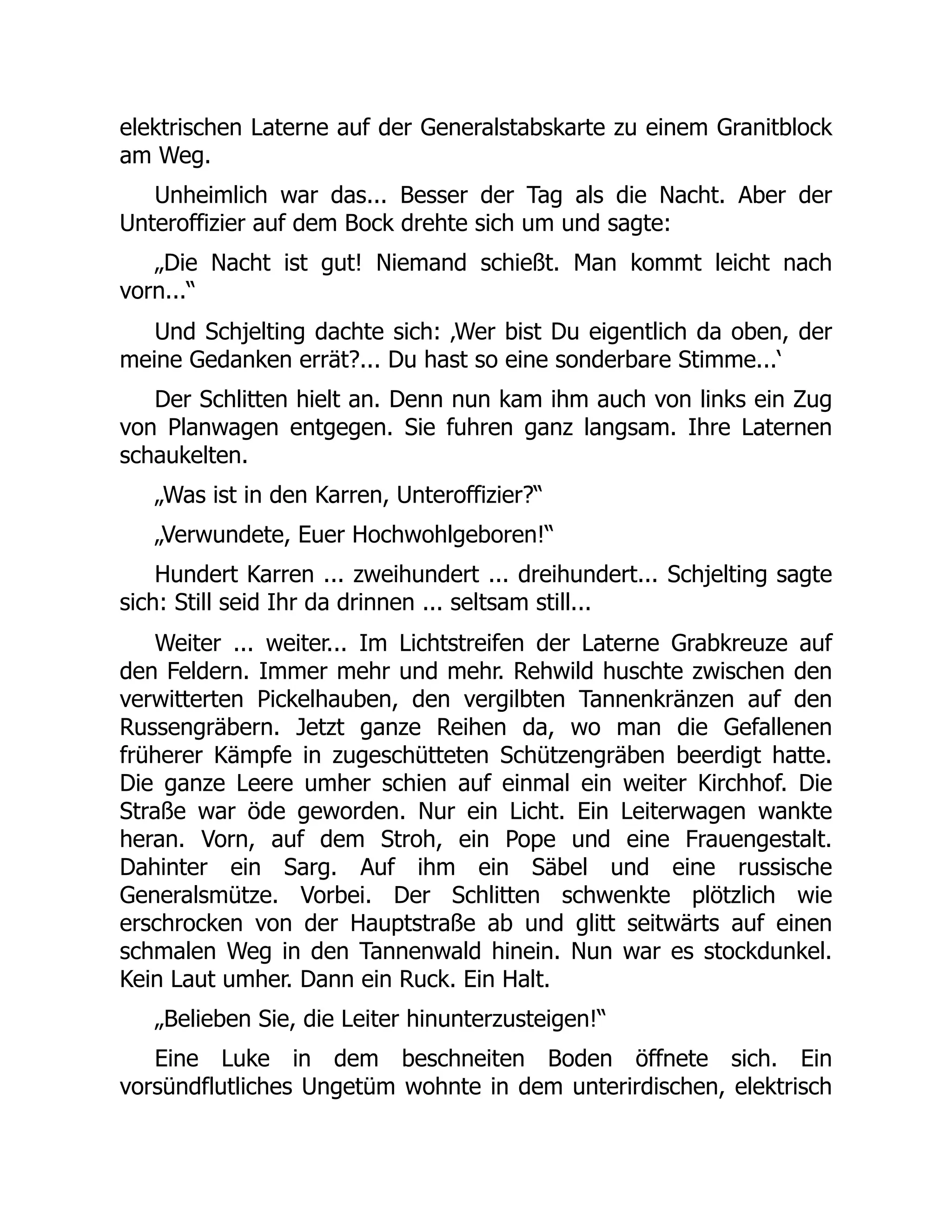 elektrischen Laterne auf der Generalstabskarte zu einem Granitblock
am Weg.
Unheimlich war das... Besser der Tag als die Nacht. Aber der
Unteroffizier auf dem Bock drehte sich um und sagte:
„Die Nacht ist gut! Niemand schießt. Man kommt leicht nach
vorn...“
Und Schjelting dachte sich: ‚Wer bist Du eigentlich da oben, der
meine Gedanken errät?... Du hast so eine sonderbare Stimme...‘
Der Schlitten hielt an. Denn nun kam ihm auch von links ein Zug
von Planwagen entgegen. Sie fuhren ganz langsam. Ihre Laternen
schaukelten.
„Was ist in den Karren, Unteroffizier?“
„Verwundete, Euer Hochwohlgeboren!“
Hundert Karren ... zweihundert ... dreihundert... Schjelting sagte
sich: Still seid Ihr da drinnen ... seltsam still...
Weiter ... weiter... Im Lichtstreifen der Laterne Grabkreuze auf
den Feldern. Immer mehr und mehr. Rehwild huschte zwischen den
verwitterten Pickelhauben, den vergilbten Tannenkränzen auf den
Russengräbern. Jetzt ganze Reihen da, wo man die Gefallenen
früherer Kämpfe in zugeschütteten Schützengräben beerdigt hatte.
Die ganze Leere umher schien auf einmal ein weiter Kirchhof. Die
Straße war öde geworden. Nur ein Licht. Ein Leiterwagen wankte
heran. Vorn, auf dem Stroh, ein Pope und eine Frauengestalt.
Dahinter ein Sarg. Auf ihm ein Säbel und eine russische
Generalsmütze. Vorbei. Der Schlitten schwenkte plötzlich wie
erschrocken von der Hauptstraße ab und glitt seitwärts auf einen
schmalen Weg in den Tannenwald hinein. Nun war es stockdunkel.
Kein Laut umher. Dann ein Ruck. Ein Halt.
„Belieben Sie, die Leiter hinunterzusteigen!“
Eine Luke in dem beschneiten Boden öffnete sich. Ein
vorsündflutliches Ungetüm wohnte in dem unterirdischen, elektrisch
 