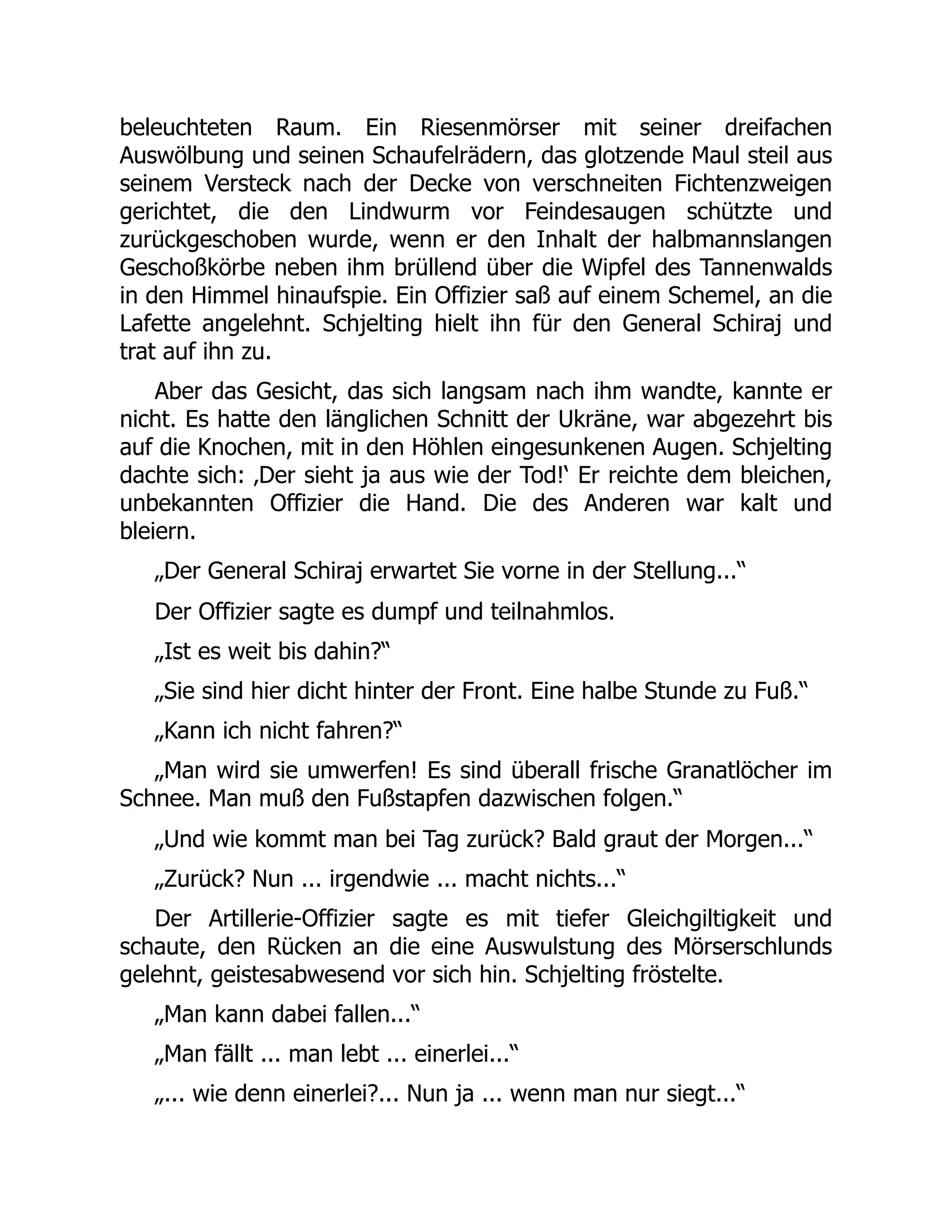 beleuchteten Raum. Ein Riesenmörser mit seiner dreifachen
Auswölbung und seinen Schaufelrädern, das glotzende Maul steil aus
seinem Versteck nach der Decke von verschneiten Fichtenzweigen
gerichtet, die den Lindwurm vor Feindesaugen schützte und
zurückgeschoben wurde, wenn er den Inhalt der halbmannslangen
Geschoßkörbe neben ihm brüllend über die Wipfel des Tannenwalds
in den Himmel hinaufspie. Ein Offizier saß auf einem Schemel, an die
Lafette angelehnt. Schjelting hielt ihn für den General Schiraj und
trat auf ihn zu.
Aber das Gesicht, das sich langsam nach ihm wandte, kannte er
nicht. Es hatte den länglichen Schnitt der Ukräne, war abgezehrt bis
auf die Knochen, mit in den Höhlen eingesunkenen Augen. Schjelting
dachte sich: ‚Der sieht ja aus wie der Tod!‘ Er reichte dem bleichen,
unbekannten Offizier die Hand. Die des Anderen war kalt und
bleiern.
„Der General Schiraj erwartet Sie vorne in der Stellung...“
Der Offizier sagte es dumpf und teilnahmlos.
„Ist es weit bis dahin?“
„Sie sind hier dicht hinter der Front. Eine halbe Stunde zu Fuß.“
„Kann ich nicht fahren?“
„Man wird sie umwerfen! Es sind überall frische Granatlöcher im
Schnee. Man muß den Fußstapfen dazwischen folgen.“
„Und wie kommt man bei Tag zurück? Bald graut der Morgen...“
„Zurück? Nun ... irgendwie ... macht nichts...“
Der Artillerie-Offizier sagte es mit tiefer Gleichgiltigkeit und
schaute, den Rücken an die eine Auswulstung des Mörserschlunds
gelehnt, geistesabwesend vor sich hin. Schjelting fröstelte.
„Man kann dabei fallen...“
„Man fällt ... man lebt ... einerlei...“
„... wie denn einerlei?... Nun ja ... wenn man nur siegt...“
 