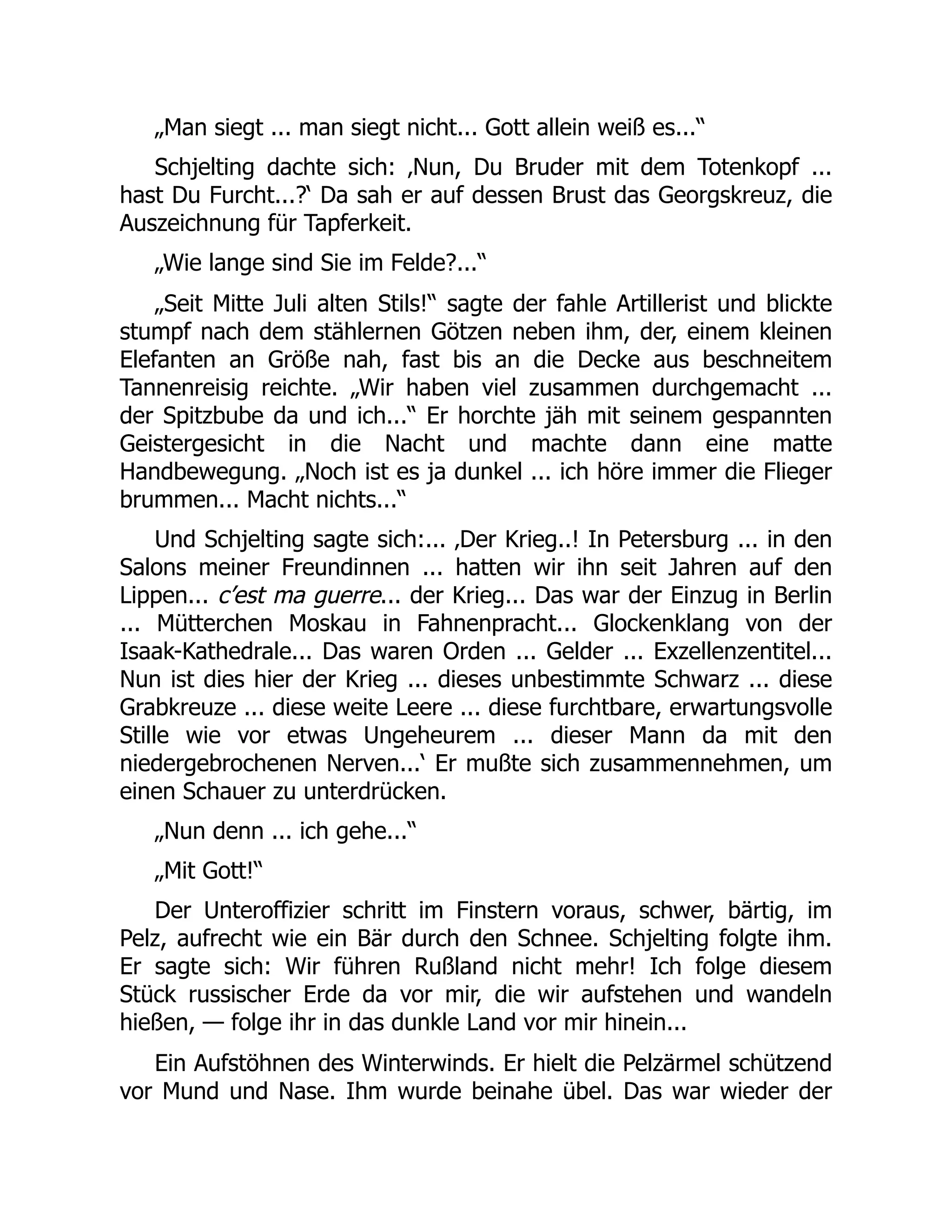 „Man siegt ... man siegt nicht... Gott allein weiß es...“
Schjelting dachte sich: ‚Nun, Du Bruder mit dem Totenkopf ...
hast Du Furcht...?‘ Da sah er auf dessen Brust das Georgskreuz, die
Auszeichnung für Tapferkeit.
„Wie lange sind Sie im Felde?...“
„Seit Mitte Juli alten Stils!“ sagte der fahle Artillerist und blickte
stumpf nach dem stählernen Götzen neben ihm, der, einem kleinen
Elefanten an Größe nah, fast bis an die Decke aus beschneitem
Tannenreisig reichte. „Wir haben viel zusammen durchgemacht ...
der Spitzbube da und ich...“ Er horchte jäh mit seinem gespannten
Geistergesicht in die Nacht und machte dann eine matte
Handbewegung. „Noch ist es ja dunkel ... ich höre immer die Flieger
brummen... Macht nichts...“
Und Schjelting sagte sich:... ‚Der Krieg..! In Petersburg ... in den
Salons meiner Freundinnen ... hatten wir ihn seit Jahren auf den
Lippen... c’est ma guerre... der Krieg... Das war der Einzug in Berlin
... Mütterchen Moskau in Fahnenpracht... Glockenklang von der
Isaak-Kathedrale... Das waren Orden ... Gelder ... Exzellenzentitel...
Nun ist dies hier der Krieg ... dieses unbestimmte Schwarz ... diese
Grabkreuze ... diese weite Leere ... diese furchtbare, erwartungsvolle
Stille wie vor etwas Ungeheurem ... dieser Mann da mit den
niedergebrochenen Nerven...‘ Er mußte sich zusammennehmen, um
einen Schauer zu unterdrücken.
„Nun denn ... ich gehe...“
„Mit Gott!“
Der Unteroffizier schritt im Finstern voraus, schwer, bärtig, im
Pelz, aufrecht wie ein Bär durch den Schnee. Schjelting folgte ihm.
Er sagte sich: Wir führen Rußland nicht mehr! Ich folge diesem
Stück russischer Erde da vor mir, die wir aufstehen und wandeln
hießen, — folge ihr in das dunkle Land vor mir hinein...
Ein Aufstöhnen des Winterwinds. Er hielt die Pelzärmel schützend
vor Mund und Nase. Ihm wurde beinahe übel. Das war wieder der
 