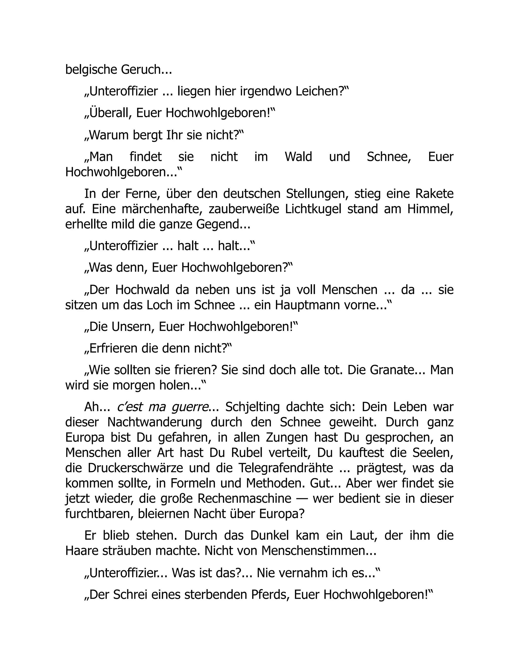 belgische Geruch...
„Unteroffizier ... liegen hier irgendwo Leichen?“
„Überall, Euer Hochwohlgeboren!“
„Warum bergt Ihr sie nicht?“
„Man findet sie nicht im Wald und Schnee, Euer
Hochwohlgeboren...“
In der Ferne, über den deutschen Stellungen, stieg eine Rakete
auf. Eine märchenhafte, zauberweiße Lichtkugel stand am Himmel,
erhellte mild die ganze Gegend...
„Unteroffizier ... halt ... halt...“
„Was denn, Euer Hochwohlgeboren?“
„Der Hochwald da neben uns ist ja voll Menschen ... da ... sie
sitzen um das Loch im Schnee ... ein Hauptmann vorne...“
„Die Unsern, Euer Hochwohlgeboren!“
„Erfrieren die denn nicht?“
„Wie sollten sie frieren? Sie sind doch alle tot. Die Granate... Man
wird sie morgen holen...“
Ah... c’est ma guerre... Schjelting dachte sich: Dein Leben war
dieser Nachtwanderung durch den Schnee geweiht. Durch ganz
Europa bist Du gefahren, in allen Zungen hast Du gesprochen, an
Menschen aller Art hast Du Rubel verteilt, Du kauftest die Seelen,
die Druckerschwärze und die Telegrafendrähte ... prägtest, was da
kommen sollte, in Formeln und Methoden. Gut... Aber wer findet sie
jetzt wieder, die große Rechenmaschine — wer bedient sie in dieser
furchtbaren, bleiernen Nacht über Europa?
Er blieb stehen. Durch das Dunkel kam ein Laut, der ihm die
Haare sträuben machte. Nicht von Menschenstimmen...
„Unteroffizier... Was ist das?... Nie vernahm ich es...“
„Der Schrei eines sterbenden Pferds, Euer Hochwohlgeboren!“
 