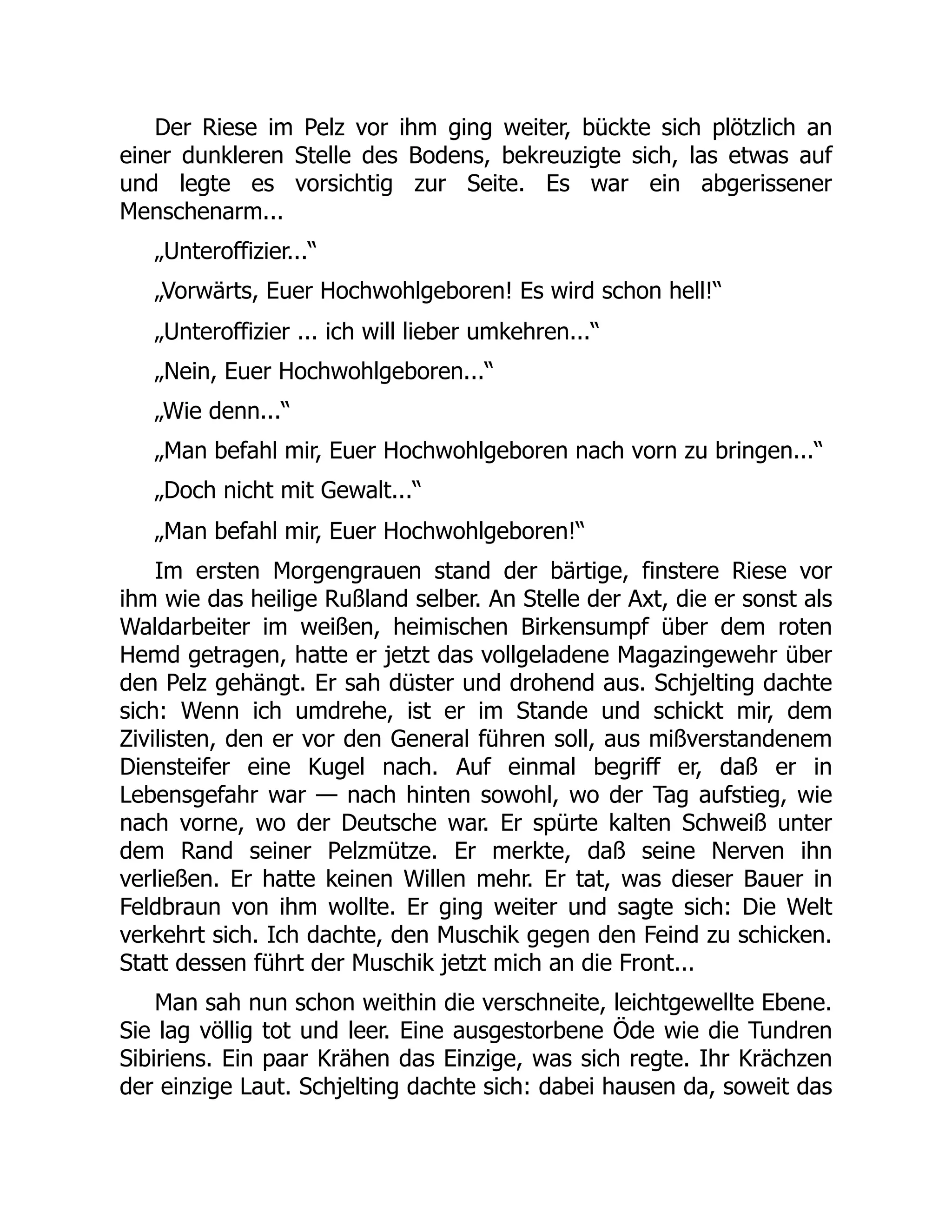 Der Riese im Pelz vor ihm ging weiter, bückte sich plötzlich an
einer dunkleren Stelle des Bodens, bekreuzigte sich, las etwas auf
und legte es vorsichtig zur Seite. Es war ein abgerissener
Menschenarm...
„Unteroffizier...“
„Vorwärts, Euer Hochwohlgeboren! Es wird schon hell!“
„Unteroffizier ... ich will lieber umkehren...“
„Nein, Euer Hochwohlgeboren...“
„Wie denn...“
„Man befahl mir, Euer Hochwohlgeboren nach vorn zu bringen...“
„Doch nicht mit Gewalt...“
„Man befahl mir, Euer Hochwohlgeboren!“
Im ersten Morgengrauen stand der bärtige, finstere Riese vor
ihm wie das heilige Rußland selber. An Stelle der Axt, die er sonst als
Waldarbeiter im weißen, heimischen Birkensumpf über dem roten
Hemd getragen, hatte er jetzt das vollgeladene Magazingewehr über
den Pelz gehängt. Er sah düster und drohend aus. Schjelting dachte
sich: Wenn ich umdrehe, ist er im Stande und schickt mir, dem
Zivilisten, den er vor den General führen soll, aus mißverstandenem
Diensteifer eine Kugel nach. Auf einmal begriff er, daß er in
Lebensgefahr war — nach hinten sowohl, wo der Tag aufstieg, wie
nach vorne, wo der Deutsche war. Er spürte kalten Schweiß unter
dem Rand seiner Pelzmütze. Er merkte, daß seine Nerven ihn
verließen. Er hatte keinen Willen mehr. Er tat, was dieser Bauer in
Feldbraun von ihm wollte. Er ging weiter und sagte sich: Die Welt
verkehrt sich. Ich dachte, den Muschik gegen den Feind zu schicken.
Statt dessen führt der Muschik jetzt mich an die Front...
Man sah nun schon weithin die verschneite, leichtgewellte Ebene.
Sie lag völlig tot und leer. Eine ausgestorbene Öde wie die Tundren
Sibiriens. Ein paar Krähen das Einzige, was sich regte. Ihr Krächzen
der einzige Laut. Schjelting dachte sich: dabei hausen da, soweit das
 