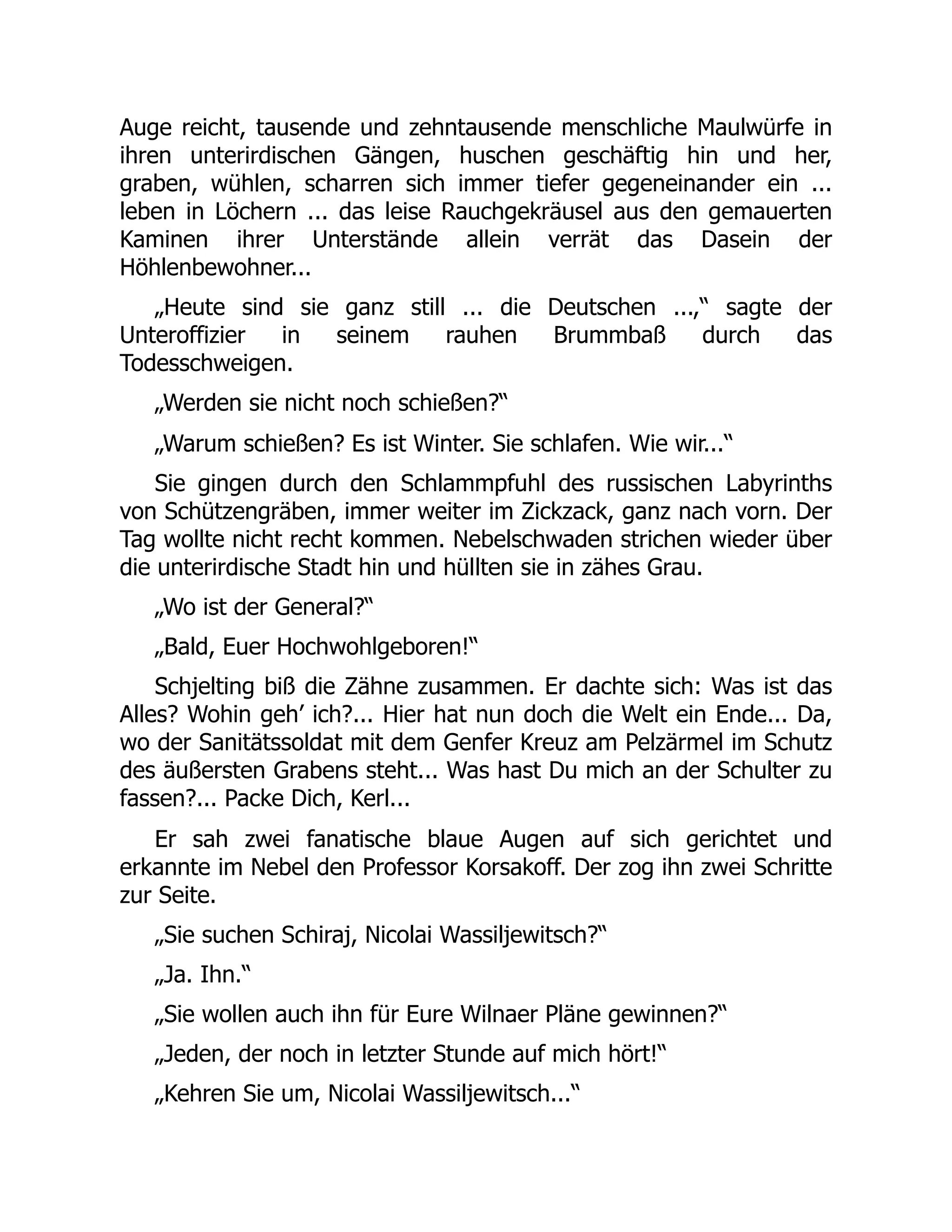 Auge reicht, tausende und zehntausende menschliche Maulwürfe in
ihren unterirdischen Gängen, huschen geschäftig hin und her,
graben, wühlen, scharren sich immer tiefer gegeneinander ein ...
leben in Löchern ... das leise Rauchgekräusel aus den gemauerten
Kaminen ihrer Unterstände allein verrät das Dasein der
Höhlenbewohner...
„Heute sind sie ganz still ... die Deutschen ...,“ sagte der
Unteroffizier in seinem rauhen Brummbaß durch das
Todesschweigen.
„Werden sie nicht noch schießen?“
„Warum schießen? Es ist Winter. Sie schlafen. Wie wir...“
Sie gingen durch den Schlammpfuhl des russischen Labyrinths
von Schützengräben, immer weiter im Zickzack, ganz nach vorn. Der
Tag wollte nicht recht kommen. Nebelschwaden strichen wieder über
die unterirdische Stadt hin und hüllten sie in zähes Grau.
„Wo ist der General?“
„Bald, Euer Hochwohlgeboren!“
Schjelting biß die Zähne zusammen. Er dachte sich: Was ist das
Alles? Wohin geh’ ich?... Hier hat nun doch die Welt ein Ende... Da,
wo der Sanitätssoldat mit dem Genfer Kreuz am Pelzärmel im Schutz
des äußersten Grabens steht... Was hast Du mich an der Schulter zu
fassen?... Packe Dich, Kerl...
Er sah zwei fanatische blaue Augen auf sich gerichtet und
erkannte im Nebel den Professor Korsakoff. Der zog ihn zwei Schritte
zur Seite.
„Sie suchen Schiraj, Nicolai Wassiljewitsch?“
„Ja. Ihn.“
„Sie wollen auch ihn für Eure Wilnaer Pläne gewinnen?“
„Jeden, der noch in letzter Stunde auf mich hört!“
„Kehren Sie um, Nicolai Wassiljewitsch...“
 