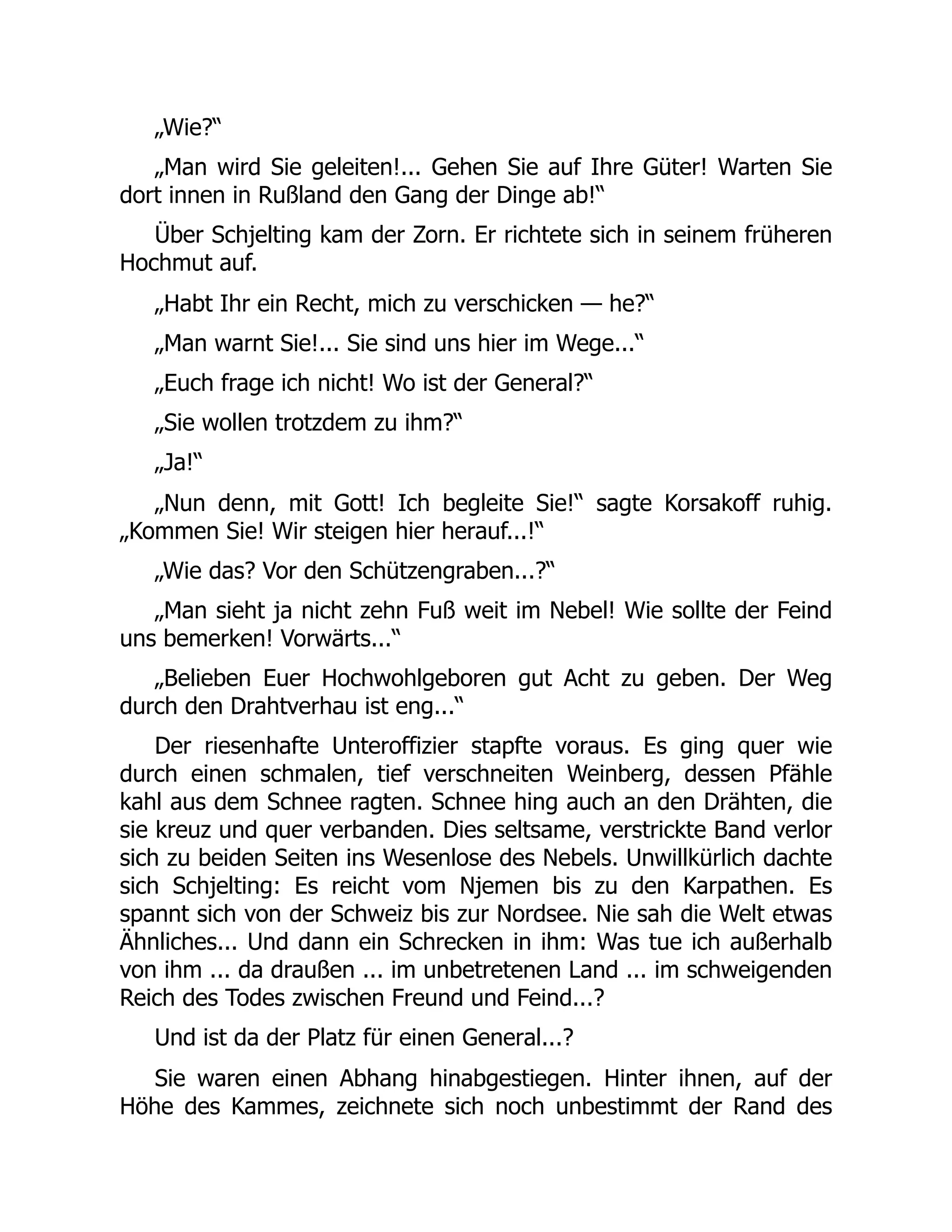 „Wie?“
„Man wird Sie geleiten!... Gehen Sie auf Ihre Güter! Warten Sie
dort innen in Rußland den Gang der Dinge ab!“
Über Schjelting kam der Zorn. Er richtete sich in seinem früheren
Hochmut auf.
„Habt Ihr ein Recht, mich zu verschicken — he?“
„Man warnt Sie!... Sie sind uns hier im Wege...“
„Euch frage ich nicht! Wo ist der General?“
„Sie wollen trotzdem zu ihm?“
„Ja!“
„Nun denn, mit Gott! Ich begleite Sie!“ sagte Korsakoff ruhig.
„Kommen Sie! Wir steigen hier herauf...!“
„Wie das? Vor den Schützengraben...?“
„Man sieht ja nicht zehn Fuß weit im Nebel! Wie sollte der Feind
uns bemerken! Vorwärts...“
„Belieben Euer Hochwohlgeboren gut Acht zu geben. Der Weg
durch den Drahtverhau ist eng...“
Der riesenhafte Unteroffizier stapfte voraus. Es ging quer wie
durch einen schmalen, tief verschneiten Weinberg, dessen Pfähle
kahl aus dem Schnee ragten. Schnee hing auch an den Drähten, die
sie kreuz und quer verbanden. Dies seltsame, verstrickte Band verlor
sich zu beiden Seiten ins Wesenlose des Nebels. Unwillkürlich dachte
sich Schjelting: Es reicht vom Njemen bis zu den Karpathen. Es
spannt sich von der Schweiz bis zur Nordsee. Nie sah die Welt etwas
Ähnliches... Und dann ein Schrecken in ihm: Was tue ich außerhalb
von ihm ... da draußen ... im unbetretenen Land ... im schweigenden
Reich des Todes zwischen Freund und Feind...?
Und ist da der Platz für einen General...?
Sie waren einen Abhang hinabgestiegen. Hinter ihnen, auf der
Höhe des Kammes, zeichnete sich noch unbestimmt der Rand des
 