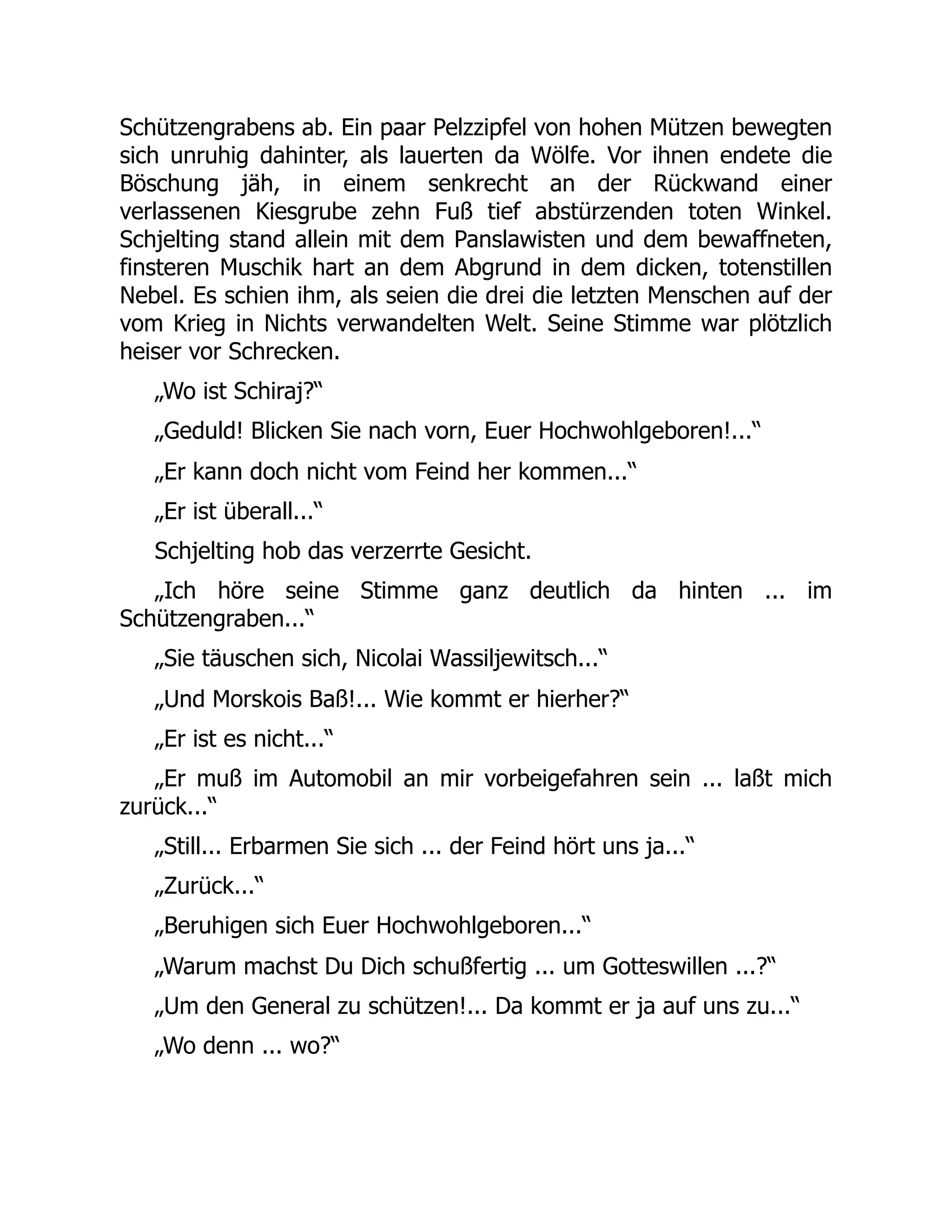 Schützengrabens ab. Ein paar Pelzzipfel von hohen Mützen bewegten
sich unruhig dahinter, als lauerten da Wölfe. Vor ihnen endete die
Böschung jäh, in einem senkrecht an der Rückwand einer
verlassenen Kiesgrube zehn Fuß tief abstürzenden toten Winkel.
Schjelting stand allein mit dem Panslawisten und dem bewaffneten,
finsteren Muschik hart an dem Abgrund in dem dicken, totenstillen
Nebel. Es schien ihm, als seien die drei die letzten Menschen auf der
vom Krieg in Nichts verwandelten Welt. Seine Stimme war plötzlich
heiser vor Schrecken.
„Wo ist Schiraj?“
„Geduld! Blicken Sie nach vorn, Euer Hochwohlgeboren!...“
„Er kann doch nicht vom Feind her kommen...“
„Er ist überall...“
Schjelting hob das verzerrte Gesicht.
„Ich höre seine Stimme ganz deutlich da hinten ... im
Schützengraben...“
„Sie täuschen sich, Nicolai Wassiljewitsch...“
„Und Morskois Baß!... Wie kommt er hierher?“
„Er ist es nicht...“
„Er muß im Automobil an mir vorbeigefahren sein ... laßt mich
zurück...“
„Still... Erbarmen Sie sich ... der Feind hört uns ja...“
„Zurück...“
„Beruhigen sich Euer Hochwohlgeboren...“
„Warum machst Du Dich schußfertig ... um Gotteswillen ...?“
„Um den General zu schützen!... Da kommt er ja auf uns zu...“
„Wo denn ... wo?“
 