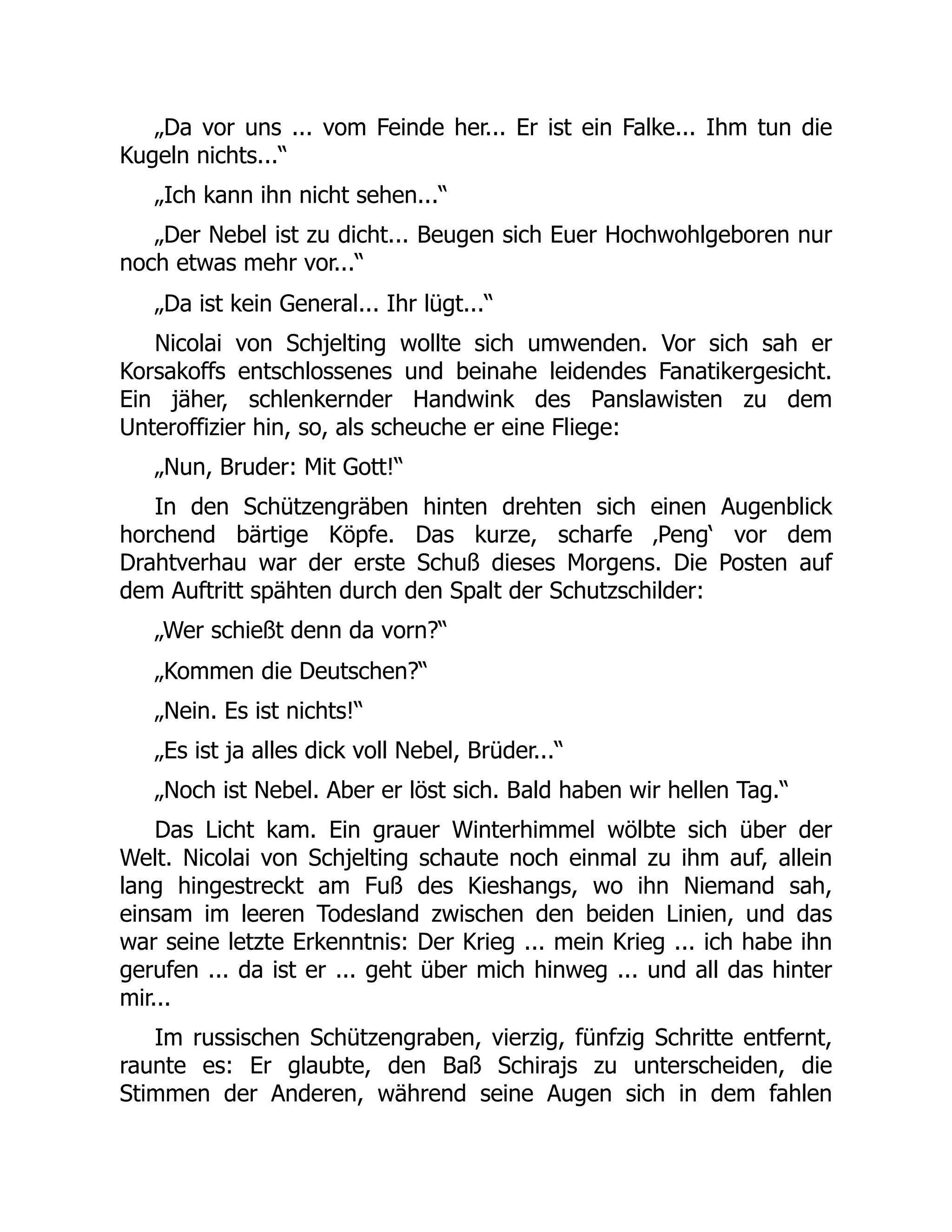 „Da vor uns ... vom Feinde her... Er ist ein Falke... Ihm tun die
Kugeln nichts...“
„Ich kann ihn nicht sehen...“
„Der Nebel ist zu dicht... Beugen sich Euer Hochwohlgeboren nur
noch etwas mehr vor...“
„Da ist kein General... Ihr lügt...“
Nicolai von Schjelting wollte sich umwenden. Vor sich sah er
Korsakoffs entschlossenes und beinahe leidendes Fanatikergesicht.
Ein jäher, schlenkernder Handwink des Panslawisten zu dem
Unteroffizier hin, so, als scheuche er eine Fliege:
„Nun, Bruder: Mit Gott!“
In den Schützengräben hinten drehten sich einen Augenblick
horchend bärtige Köpfe. Das kurze, scharfe ‚Peng‘ vor dem
Drahtverhau war der erste Schuß dieses Morgens. Die Posten auf
dem Auftritt spähten durch den Spalt der Schutzschilder:
„Wer schießt denn da vorn?“
„Kommen die Deutschen?“
„Nein. Es ist nichts!“
„Es ist ja alles dick voll Nebel, Brüder...“
„Noch ist Nebel. Aber er löst sich. Bald haben wir hellen Tag.“
Das Licht kam. Ein grauer Winterhimmel wölbte sich über der
Welt. Nicolai von Schjelting schaute noch einmal zu ihm auf, allein
lang hingestreckt am Fuß des Kieshangs, wo ihn Niemand sah,
einsam im leeren Todesland zwischen den beiden Linien, und das
war seine letzte Erkenntnis: Der Krieg ... mein Krieg ... ich habe ihn
gerufen ... da ist er ... geht über mich hinweg ... und all das hinter
mir...
Im russischen Schützengraben, vierzig, fünfzig Schritte entfernt,
raunte es: Er glaubte, den Baß Schirajs zu unterscheiden, die
Stimmen der Anderen, während seine Augen sich in dem fahlen
 