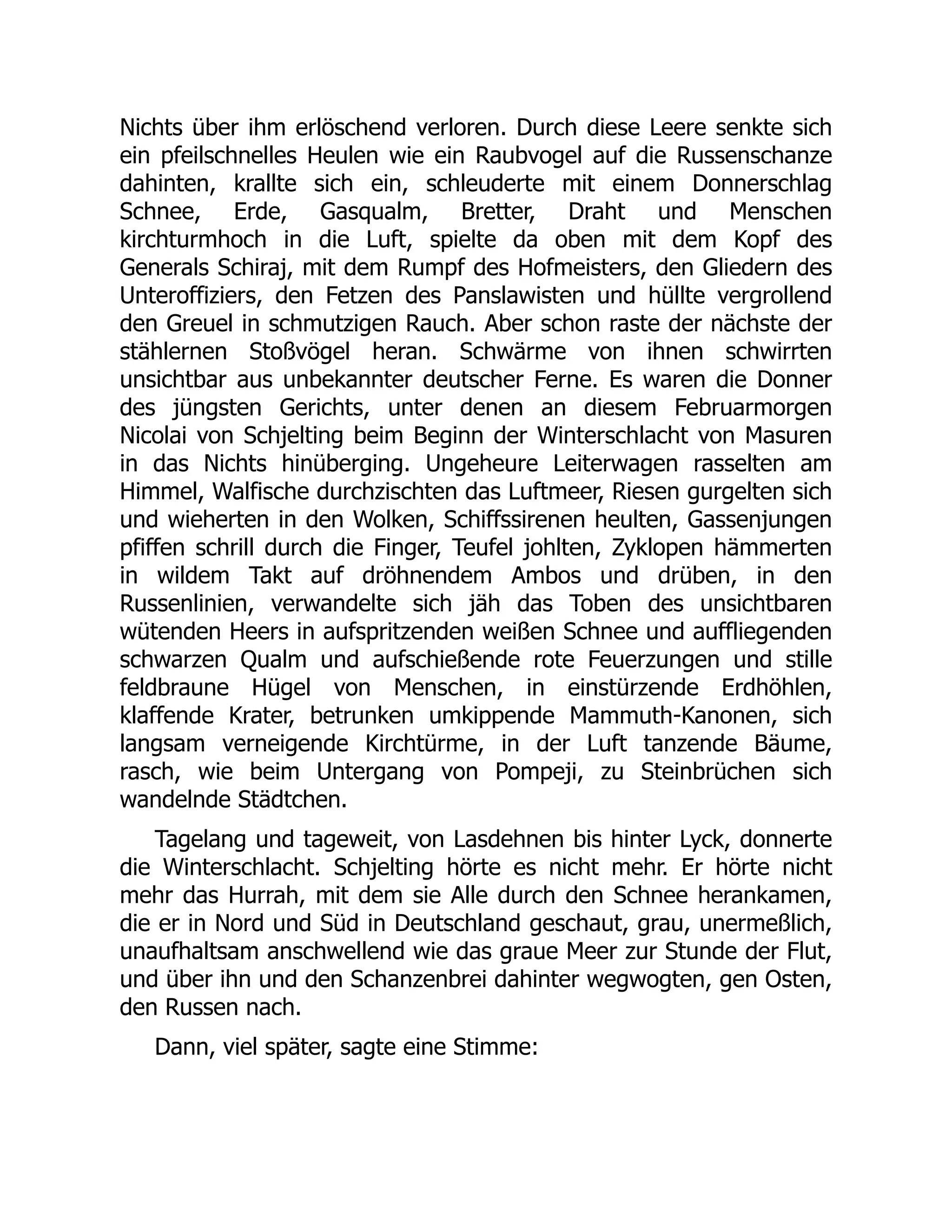 Nichts über ihm erlöschend verloren. Durch diese Leere senkte sich
ein pfeilschnelles Heulen wie ein Raubvogel auf die Russenschanze
dahinten, krallte sich ein, schleuderte mit einem Donnerschlag
Schnee, Erde, Gasqualm, Bretter, Draht und Menschen
kirchturmhoch in die Luft, spielte da oben mit dem Kopf des
Generals Schiraj, mit dem Rumpf des Hofmeisters, den Gliedern des
Unteroffiziers, den Fetzen des Panslawisten und hüllte vergrollend
den Greuel in schmutzigen Rauch. Aber schon raste der nächste der
stählernen Stoßvögel heran. Schwärme von ihnen schwirrten
unsichtbar aus unbekannter deutscher Ferne. Es waren die Donner
des jüngsten Gerichts, unter denen an diesem Februarmorgen
Nicolai von Schjelting beim Beginn der Winterschlacht von Masuren
in das Nichts hinüberging. Ungeheure Leiterwagen rasselten am
Himmel, Walfische durchzischten das Luftmeer, Riesen gurgelten sich
und wieherten in den Wolken, Schiffssirenen heulten, Gassenjungen
pfiffen schrill durch die Finger, Teufel johlten, Zyklopen hämmerten
in wildem Takt auf dröhnendem Ambos und drüben, in den
Russenlinien, verwandelte sich jäh das Toben des unsichtbaren
wütenden Heers in aufspritzenden weißen Schnee und auffliegenden
schwarzen Qualm und aufschießende rote Feuerzungen und stille
feldbraune Hügel von Menschen, in einstürzende Erdhöhlen,
klaffende Krater, betrunken umkippende Mammuth-Kanonen, sich
langsam verneigende Kirchtürme, in der Luft tanzende Bäume,
rasch, wie beim Untergang von Pompeji, zu Steinbrüchen sich
wandelnde Städtchen.
Tagelang und tageweit, von Lasdehnen bis hinter Lyck, donnerte
die Winterschlacht. Schjelting hörte es nicht mehr. Er hörte nicht
mehr das Hurrah, mit dem sie Alle durch den Schnee herankamen,
die er in Nord und Süd in Deutschland geschaut, grau, unermeßlich,
unaufhaltsam anschwellend wie das graue Meer zur Stunde der Flut,
und über ihn und den Schanzenbrei dahinter wegwogten, gen Osten,
den Russen nach.
Dann, viel später, sagte eine Stimme:
 