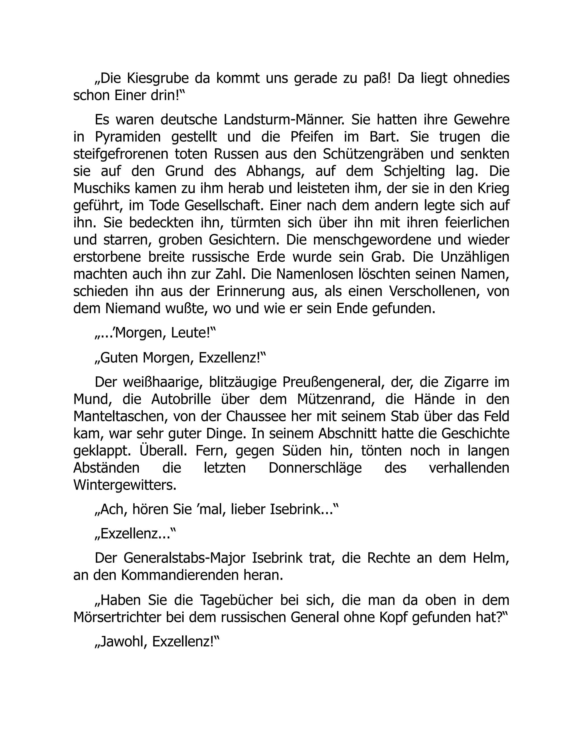 „Die Kiesgrube da kommt uns gerade zu paß! Da liegt ohnedies
schon Einer drin!“
Es waren deutsche Landsturm-Männer. Sie hatten ihre Gewehre
in Pyramiden gestellt und die Pfeifen im Bart. Sie trugen die
steifgefrorenen toten Russen aus den Schützengräben und senkten
sie auf den Grund des Abhangs, auf dem Schjelting lag. Die
Muschiks kamen zu ihm herab und leisteten ihm, der sie in den Krieg
geführt, im Tode Gesellschaft. Einer nach dem andern legte sich auf
ihn. Sie bedeckten ihn, türmten sich über ihn mit ihren feierlichen
und starren, groben Gesichtern. Die menschgewordene und wieder
erstorbene breite russische Erde wurde sein Grab. Die Unzähligen
machten auch ihn zur Zahl. Die Namenlosen löschten seinen Namen,
schieden ihn aus der Erinnerung aus, als einen Verschollenen, von
dem Niemand wußte, wo und wie er sein Ende gefunden.
„...’Morgen, Leute!“
„Guten Morgen, Exzellenz!“
Der weißhaarige, blitzäugige Preußengeneral, der, die Zigarre im
Mund, die Autobrille über dem Mützenrand, die Hände in den
Manteltaschen, von der Chaussee her mit seinem Stab über das Feld
kam, war sehr guter Dinge. In seinem Abschnitt hatte die Geschichte
geklappt. Überall. Fern, gegen Süden hin, tönten noch in langen
Abständen die letzten Donnerschläge des verhallenden
Wintergewitters.
„Ach, hören Sie ’mal, lieber Isebrink...“
„Exzellenz...“
Der Generalstabs-Major Isebrink trat, die Rechte an dem Helm,
an den Kommandierenden heran.
„Haben Sie die Tagebücher bei sich, die man da oben in dem
Mörsertrichter bei dem russischen General ohne Kopf gefunden hat?“
„Jawohl, Exzellenz!“
 