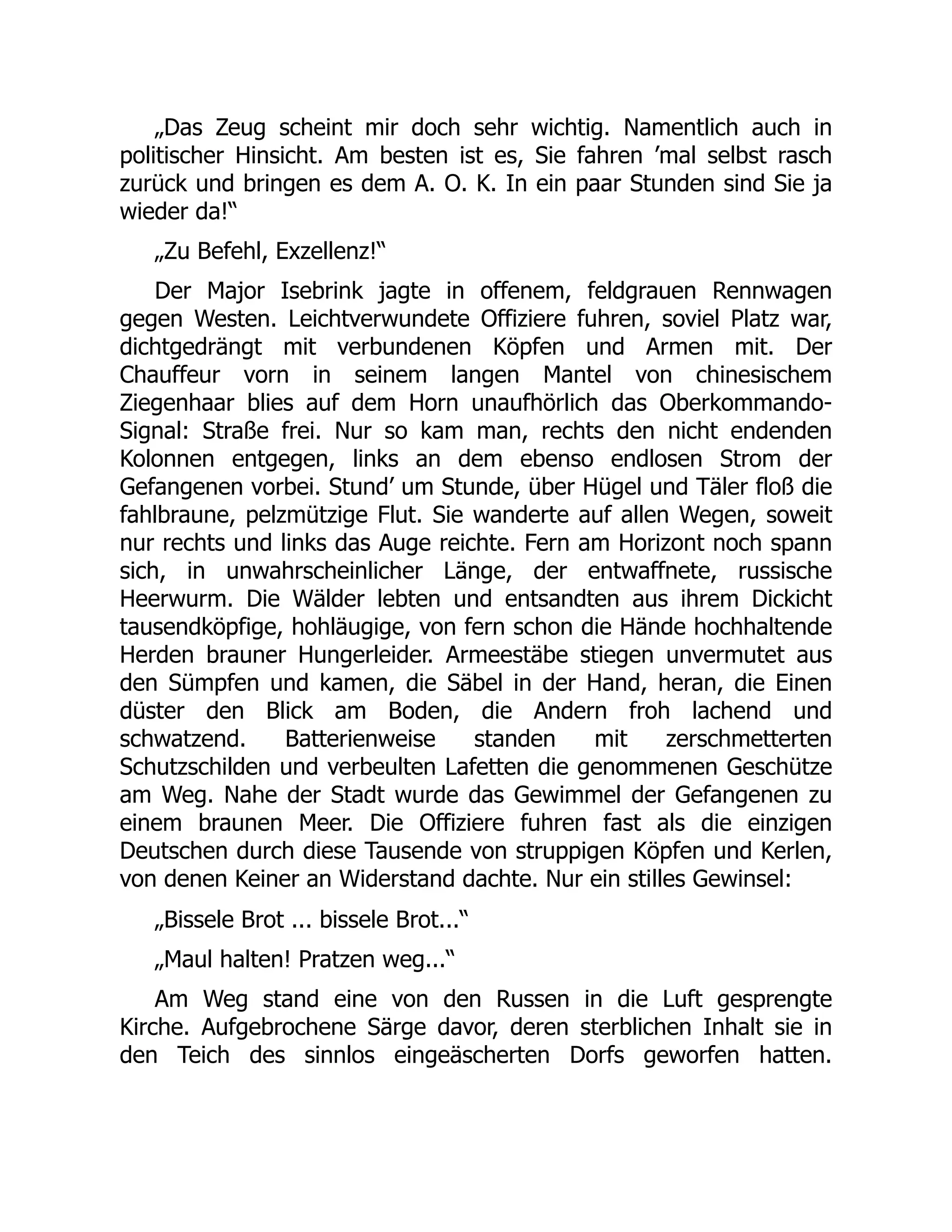 „Das Zeug scheint mir doch sehr wichtig. Namentlich auch in
politischer Hinsicht. Am besten ist es, Sie fahren ’mal selbst rasch
zurück und bringen es dem A. O. K. In ein paar Stunden sind Sie ja
wieder da!“
„Zu Befehl, Exzellenz!“
Der Major Isebrink jagte in offenem, feldgrauen Rennwagen
gegen Westen. Leichtverwundete Offiziere fuhren, soviel Platz war,
dichtgedrängt mit verbundenen Köpfen und Armen mit. Der
Chauffeur vorn in seinem langen Mantel von chinesischem
Ziegenhaar blies auf dem Horn unaufhörlich das Oberkommando-
Signal: Straße frei. Nur so kam man, rechts den nicht endenden
Kolonnen entgegen, links an dem ebenso endlosen Strom der
Gefangenen vorbei. Stund’ um Stunde, über Hügel und Täler floß die
fahlbraune, pelzmützige Flut. Sie wanderte auf allen Wegen, soweit
nur rechts und links das Auge reichte. Fern am Horizont noch spann
sich, in unwahrscheinlicher Länge, der entwaffnete, russische
Heerwurm. Die Wälder lebten und entsandten aus ihrem Dickicht
tausendköpfige, hohläugige, von fern schon die Hände hochhaltende
Herden brauner Hungerleider. Armeestäbe stiegen unvermutet aus
den Sümpfen und kamen, die Säbel in der Hand, heran, die Einen
düster den Blick am Boden, die Andern froh lachend und
schwatzend. Batterienweise standen mit zerschmetterten
Schutzschilden und verbeulten Lafetten die genommenen Geschütze
am Weg. Nahe der Stadt wurde das Gewimmel der Gefangenen zu
einem braunen Meer. Die Offiziere fuhren fast als die einzigen
Deutschen durch diese Tausende von struppigen Köpfen und Kerlen,
von denen Keiner an Widerstand dachte. Nur ein stilles Gewinsel:
„Bissele Brot ... bissele Brot...“
„Maul halten! Pratzen weg...“
Am Weg stand eine von den Russen in die Luft gesprengte
Kirche. Aufgebrochene Särge davor, deren sterblichen Inhalt sie in
den Teich des sinnlos eingeäscherten Dorfs geworfen hatten.
 