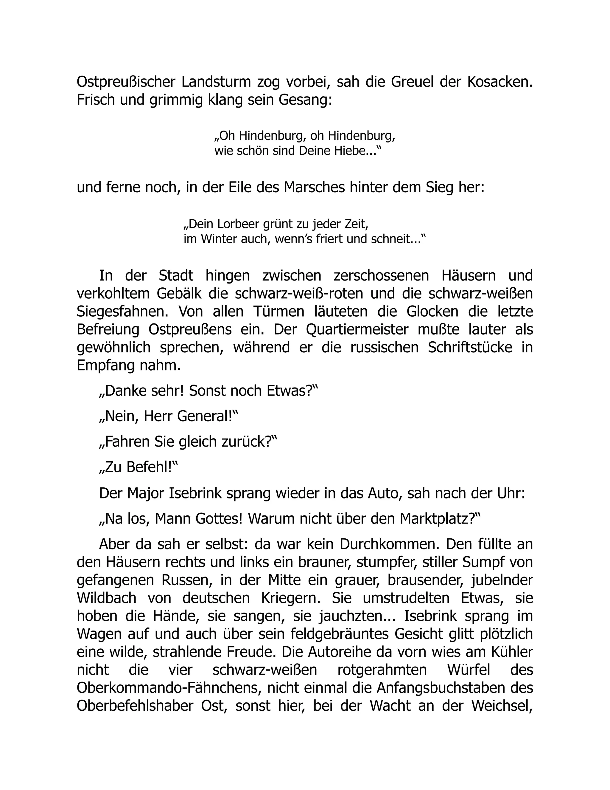 Ostpreußischer Landsturm zog vorbei, sah die Greuel der Kosacken.
Frisch und grimmig klang sein Gesang:
„Oh Hindenburg, oh Hindenburg,
wie schön sind Deine Hiebe...“
und ferne noch, in der Eile des Marsches hinter dem Sieg her:
„Dein Lorbeer grünt zu jeder Zeit,
im Winter auch, wenn’s friert und schneit...“
In der Stadt hingen zwischen zerschossenen Häusern und
verkohltem Gebälk die schwarz-weiß-roten und die schwarz-weißen
Siegesfahnen. Von allen Türmen läuteten die Glocken die letzte
Befreiung Ostpreußens ein. Der Quartiermeister mußte lauter als
gewöhnlich sprechen, während er die russischen Schriftstücke in
Empfang nahm.
„Danke sehr! Sonst noch Etwas?“
„Nein, Herr General!“
„Fahren Sie gleich zurück?“
„Zu Befehl!“
Der Major Isebrink sprang wieder in das Auto, sah nach der Uhr:
„Na los, Mann Gottes! Warum nicht über den Marktplatz?“
Aber da sah er selbst: da war kein Durchkommen. Den füllte an
den Häusern rechts und links ein brauner, stumpfer, stiller Sumpf von
gefangenen Russen, in der Mitte ein grauer, brausender, jubelnder
Wildbach von deutschen Kriegern. Sie umstrudelten Etwas, sie
hoben die Hände, sie sangen, sie jauchzten... Isebrink sprang im
Wagen auf und auch über sein feldgebräuntes Gesicht glitt plötzlich
eine wilde, strahlende Freude. Die Autoreihe da vorn wies am Kühler
nicht die vier schwarz-weißen rotgerahmten Würfel des
Oberkommando-Fähnchens, nicht einmal die Anfangsbuchstaben des
Oberbefehlshaber Ost, sonst hier, bei der Wacht an der Weichsel,
 