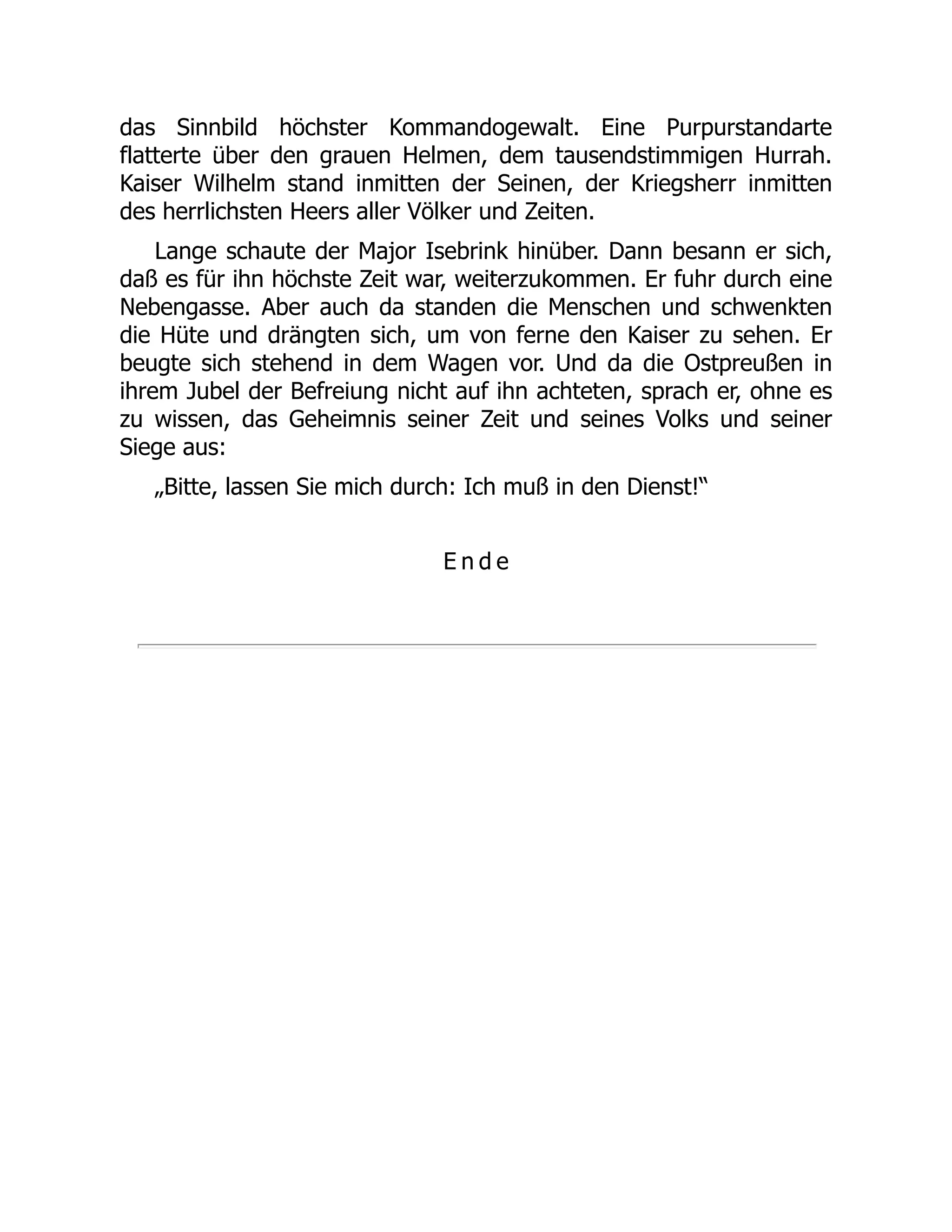 das Sinnbild höchster Kommandogewalt. Eine Purpurstandarte
flatterte über den grauen Helmen, dem tausendstimmigen Hurrah.
Kaiser Wilhelm stand inmitten der Seinen, der Kriegsherr inmitten
des herrlichsten Heers aller Völker und Zeiten.
Lange schaute der Major Isebrink hinüber. Dann besann er sich,
daß es für ihn höchste Zeit war, weiterzukommen. Er fuhr durch eine
Nebengasse. Aber auch da standen die Menschen und schwenkten
die Hüte und drängten sich, um von ferne den Kaiser zu sehen. Er
beugte sich stehend in dem Wagen vor. Und da die Ostpreußen in
ihrem Jubel der Befreiung nicht auf ihn achteten, sprach er, ohne es
zu wissen, das Geheimnis seiner Zeit und seines Volks und seiner
Siege aus:
„Bitte, lassen Sie mich durch: Ich muß in den Dienst!“
E n d e
 