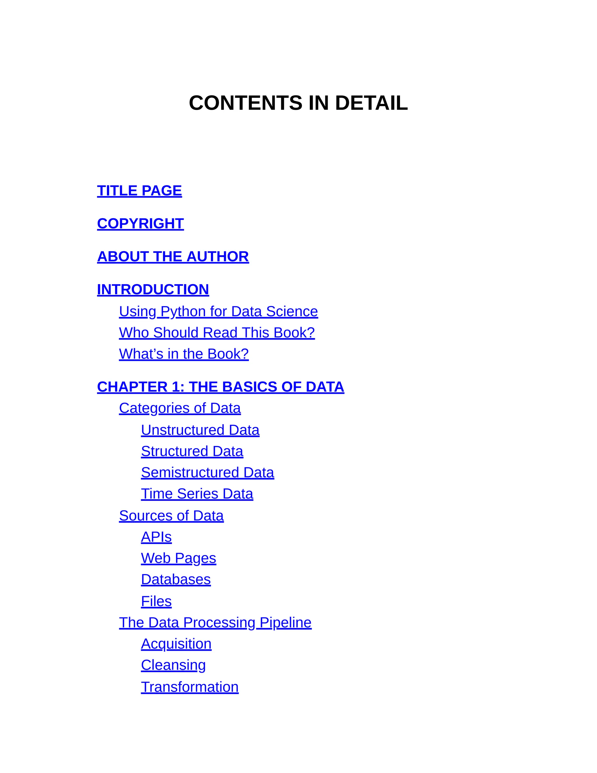 CONTENTS IN DETAIL
TITLE PAGE
COPYRIGHT
ABOUT THE AUTHOR
INTRODUCTION
Using Python for Data Science
Who Should Read This Book?
What’s in the Book?
CHAPTER 1: THE BASICS OF DATA
Categories of Data
Unstructured Data
Structured Data
Semistructured Data
Time Series Data
Sources of Data
APIs
Web Pages
Databases
Files
The Data Processing Pipeline
Acquisition
Cleansing
Transformation
 