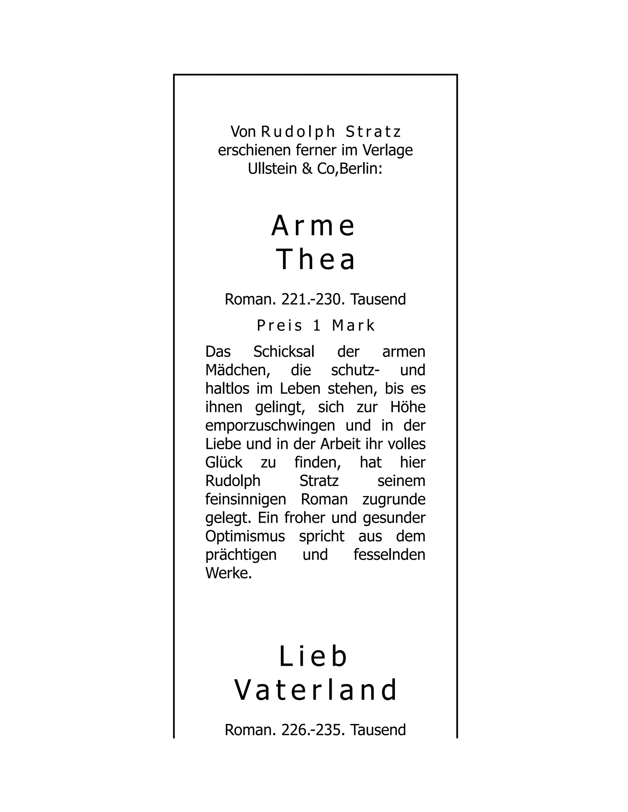 Von R u d o l p h S t r a t z
erschienen ferner im Verlage
Ullstein & Co,Berlin:
A r m e
T h e a
Roman. 221.-230. Tausend
P r e i s 1 M a r k
Das Schicksal der armen
Mädchen, die schutz- und
haltlos im Leben stehen, bis es
ihnen gelingt, sich zur Höhe
emporzuschwingen und in der
Liebe und in der Arbeit ihr volles
Glück zu finden, hat hier
Rudolph Stratz seinem
feinsinnigen Roman zugrunde
gelegt. Ein froher und gesunder
Optimismus spricht aus dem
prächtigen und fesselnden
Werke.
L i e b
V a t e r l a n d
Roman. 226.-235. Tausend
 