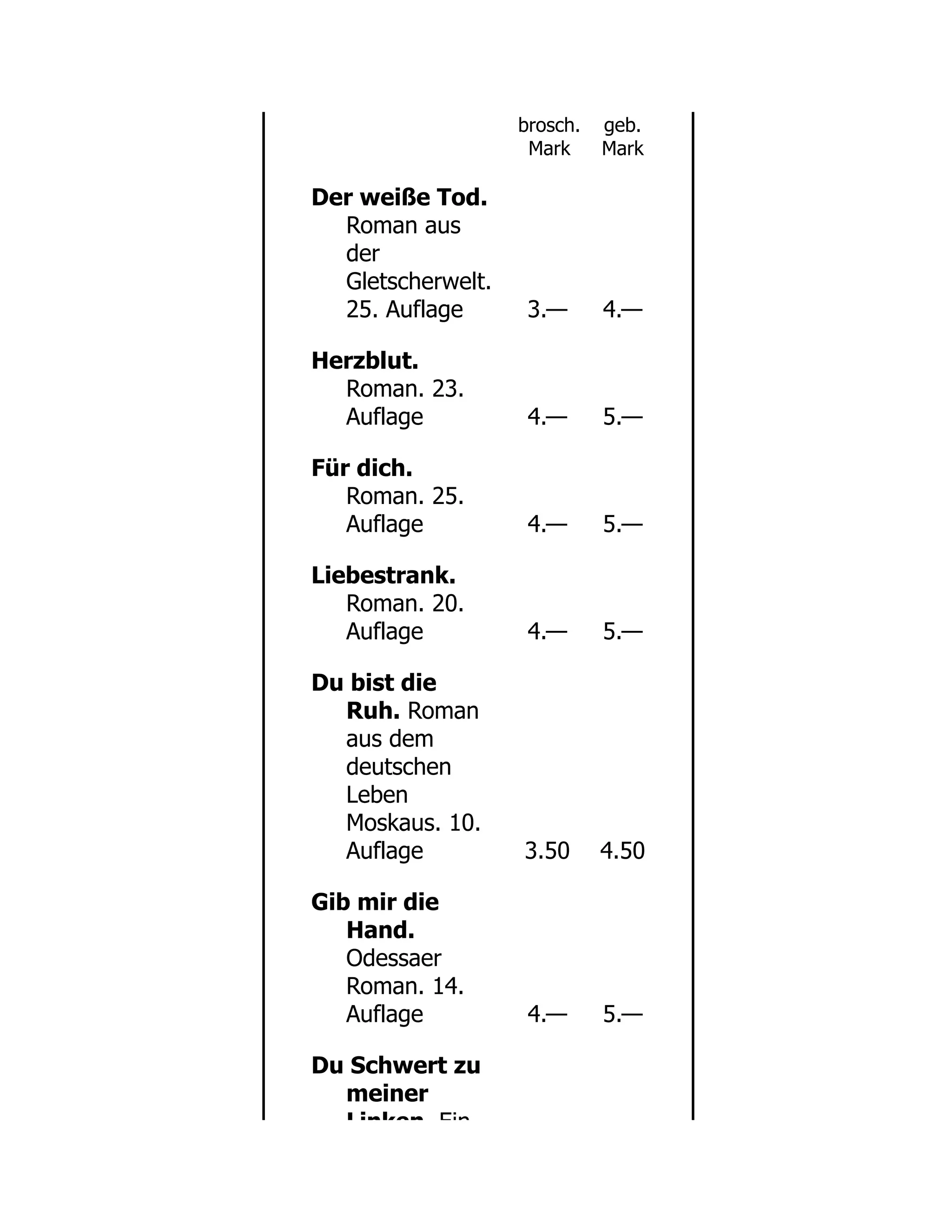 brosch.
Mark
geb.
Mark
Der weiße Tod.
Roman aus
der
Gletscherwelt.
25. Auflage 3.— 4.—
Herzblut.
Roman. 23.
Auflage 4.— 5.—
Für dich.
Roman. 25.
Auflage 4.— 5.—
Liebestrank.
Roman. 20.
Auflage 4.— 5.—
Du bist die
Ruh. Roman
aus dem
deutschen
Leben
Moskaus. 10.
Auflage 3.50 4.50
Gib mir die
Hand.
Odessaer
Roman. 14.
Auflage 4.— 5.—
Du Schwert zu
meiner
Linken Ein
 