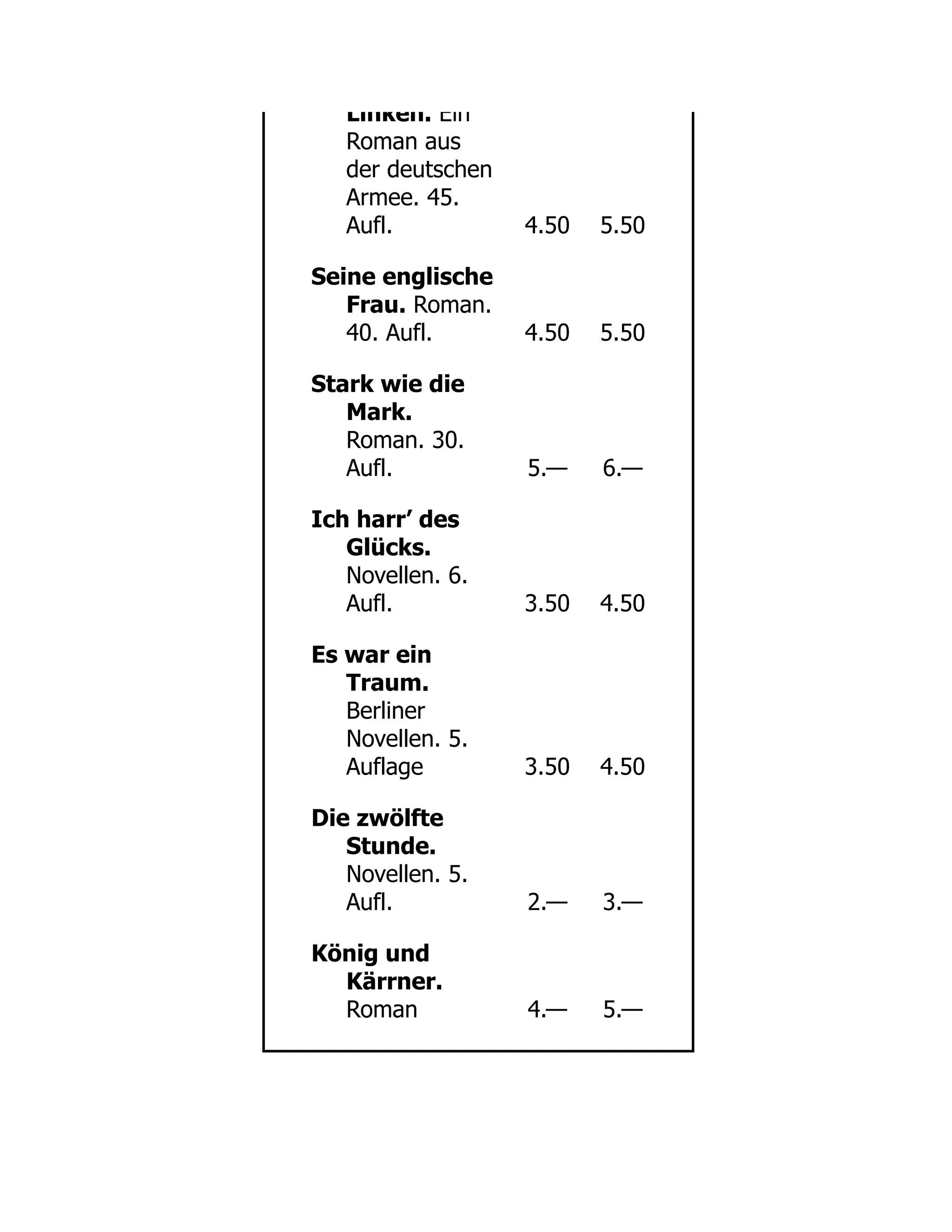 Linken. Ein
Roman aus
der deutschen
Armee. 45.
Aufl. 4.50 5.50
Seine englische
Frau. Roman.
40. Aufl. 4.50 5.50
Stark wie die
Mark.
Roman. 30.
Aufl. 5.— 6.—
Ich harr’ des
Glücks.
Novellen. 6.
Aufl. 3.50 4.50
Es war ein
Traum.
Berliner
Novellen. 5.
Auflage 3.50 4.50
Die zwölfte
Stunde.
Novellen. 5.
Aufl. 2.— 3.—
König und
Kärrner.
Roman 4.— 5.—
 