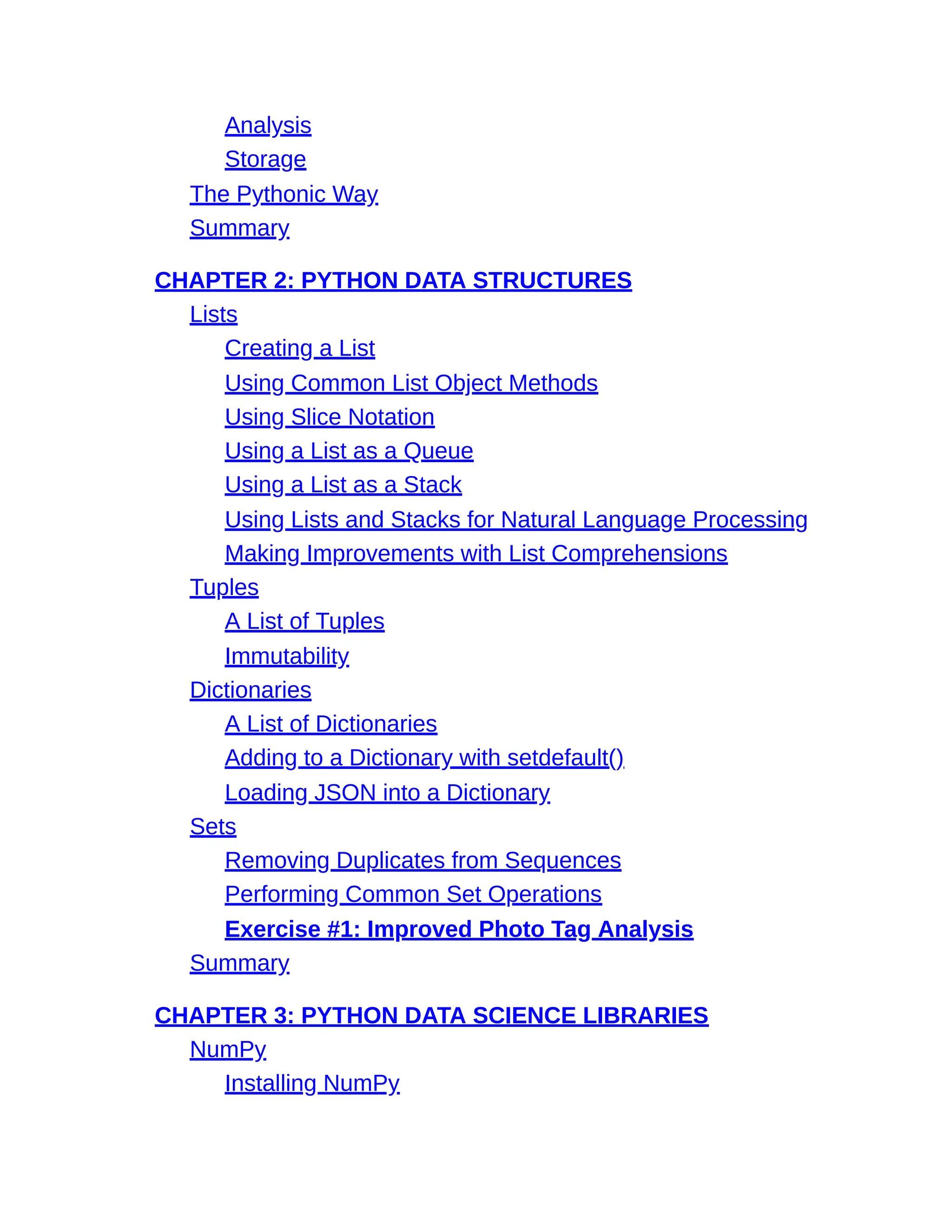Analysis
Storage
The Pythonic Way
Summary
CHAPTER 2: PYTHON DATA STRUCTURES
Lists
Creating a List
Using Common List Object Methods
Using Slice Notation
Using a List as a Queue
Using a List as a Stack
Using Lists and Stacks for Natural Language Processing
Making Improvements with List Comprehensions
Tuples
A List of Tuples
Immutability
Dictionaries
A List of Dictionaries
Adding to a Dictionary with setdefault()
Loading JSON into a Dictionary
Sets
Removing Duplicates from Sequences
Performing Common Set Operations
Exercise #1: Improved Photo Tag Analysis
Summary
CHAPTER 3: PYTHON DATA SCIENCE LIBRARIES
NumPy
Installing NumPy
 
