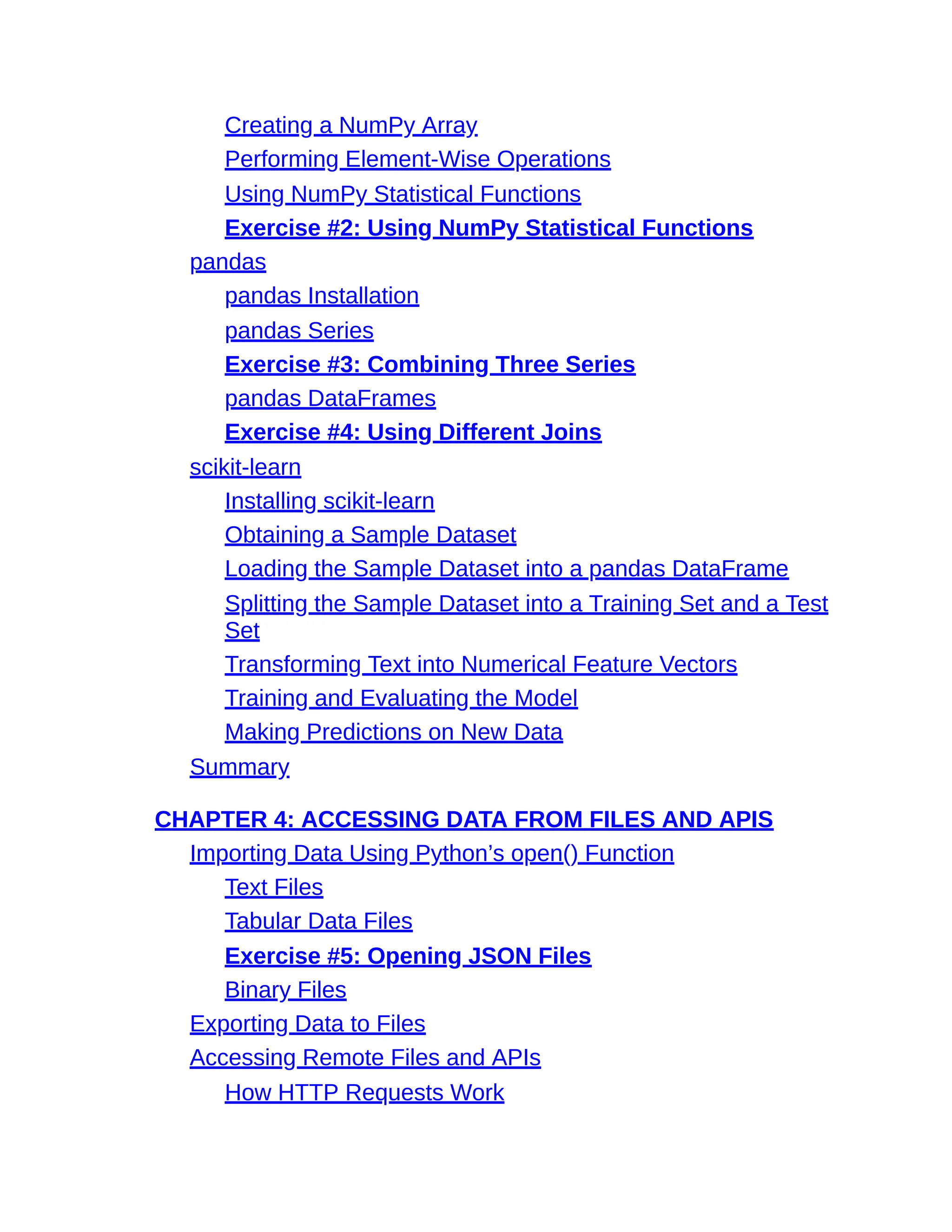 Creating a NumPy Array
Performing Element-Wise Operations
Using NumPy Statistical Functions
Exercise #2: Using NumPy Statistical Functions
pandas
pandas Installation
pandas Series
Exercise #3: Combining Three Series
pandas DataFrames
Exercise #4: Using Different Joins
scikit-learn
Installing scikit-learn
Obtaining a Sample Dataset
Loading the Sample Dataset into a pandas DataFrame
Splitting the Sample Dataset into a Training Set and a Test
Set
Transforming Text into Numerical Feature Vectors
Training and Evaluating the Model
Making Predictions on New Data
Summary
CHAPTER 4: ACCESSING DATA FROM FILES AND APIS
Importing Data Using Python’s open() Function
Text Files
Tabular Data Files
Exercise #5: Opening JSON Files
Binary Files
Exporting Data to Files
Accessing Remote Files and APIs
How HTTP Requests Work
 
