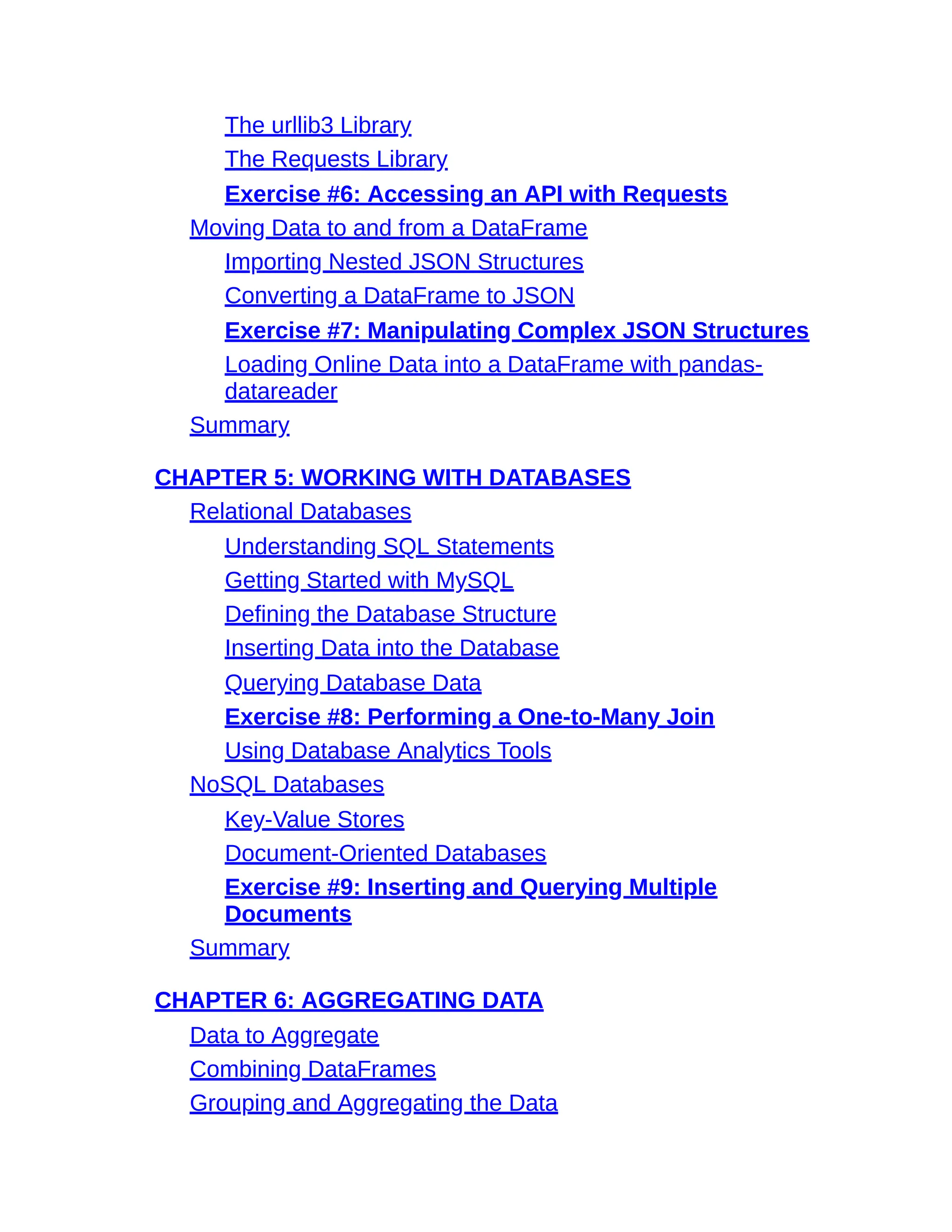 The urllib3 Library
The Requests Library
Exercise #6: Accessing an API with Requests
Moving Data to and from a DataFrame
Importing Nested JSON Structures
Converting a DataFrame to JSON
Exercise #7: Manipulating Complex JSON Structures
Loading Online Data into a DataFrame with pandas-
datareader
Summary
CHAPTER 5: WORKING WITH DATABASES
Relational Databases
Understanding SQL Statements
Getting Started with MySQL
Defining the Database Structure
Inserting Data into the Database
Querying Database Data
Exercise #8: Performing a One-to-Many Join
Using Database Analytics Tools
NoSQL Databases
Key-Value Stores
Document-Oriented Databases
Exercise #9: Inserting and Querying Multiple
Documents
Summary
CHAPTER 6: AGGREGATING DATA
Data to Aggregate
Combining DataFrames
Grouping and Aggregating the Data
 