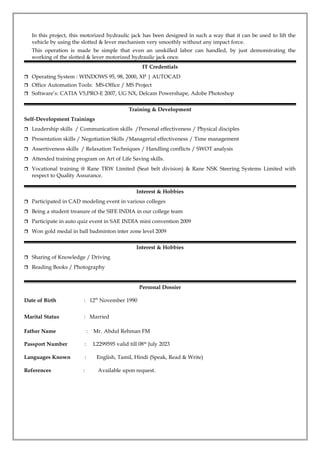 In this project, this motorized hydraulic jack has been designed in such a way that it can be used to lift the
vehicle by using the slotted & lever mechanism very smoothly without any impact force.
This operation is made be simple that even an unskilled labor can handled, by just demonstrating the
working of the slotted & lever motorized hydraulic jack once.
IT Credentials
 Operating System : WINDOWS 95, 98, 2000, XP | AUTOCAD
 Office Automation Tools: MS-Office / MS Project
 Software’s: CATIA V5,PRO-E 2007, UG NX, Delcam Powershape, Adobe Photoshop
Training & Development
Self-Development Trainings
 Leadership skills / Communication skills /Personal effectiveness / Physical disciples
 Presentation skills / Negotiation Skills /Managerial effectiveness / Time management
 Assertiveness skills / Relaxation Techniques / Handling conflicts / SWOT analysis
 Attended training program on Art of Life Saving skills.
 Vocational training @ Rane TRW Limited (Seat belt division) & Rane NSK Steering Systems Limited with
respect to Quality Assurance.
Interest & Hobbies
 Participated in CAD modeling event in various colleges
 Being a student treasure of the SIFE INDIA in our college team
 Participate in auto quiz event in SAE INDIA mini convention 2009
 Won gold medal in ball badminton inter zone level 2009
Interest & Hobbies
 Sharing of Knowledge / Driving
 Reading Books / Photography
Personal Dossier
Date of Birth : 12th
November 1990
Marital Status : Married
Father Name : Mr. Abdul Rehman FM
Passport Number : L2299595 valid till 08th
July 2023
Languages Known : English, Tamil, Hindi (Speak, Read & Write)
References : Available upon request.
 