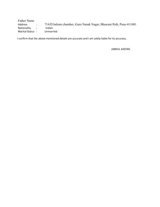 Father Name
Address : 714/D balram chamber, Guru Nanak Nagar, Bhawani Peth, Pune-411001
Nationality : Indian
Marital Status : Unmarried
I confirm that the above mentioned details are accurate and I am solely liable for its accuracy.
(ABDUL AZEEM)
 