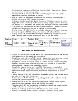  Coordinating the interpretation of the Quality Assurance/Quality Improvement findings
and disseminate to all staff and stockholders
 Ensuring that all the private health facilities under the project established a quality
improvement system and implemented as standards
 Working closely with other Quality Management staff and ensure that establishment of
database system for the SHOPS quality improvement.
 Undertaking periodic internal Data Quality Assessments (DQAs) and prepares the project
for possible external Data Quality Audits to ensure validity, integrity, precision, reliability
and timeliness of all performance data. Identify gaps and suggest corrective actions on time
 Coordinating staff and consultants to design and perform high quality analysis of data and
produce reports from program data with an emphasis of program quality
 Working closely with SHOPS staff in the production and generation of success stories and
best practice reports in SHOPS and shares the results to staff and stakeholders.
 Working closely with other SHOPS staff (program and laboratory managers) to conduct
audits (including deaths by types of disease and EQAs for TB, HIV, malaria
Employer From to Position Held Contact
Name phone email
ICAP-
ETHIOPIA
08/2015 01/2016 Regional M &
E officer
Dr. Berhanu
Tekel
+251911226135 berhanu.tekle5
6@gmail.com
Main Duties and Responsibilities
 Building the capacity of the zonal and woreda M & E staff through mentoring and coaching
on the data collection, data analysis and interpretation.
 Strengthening zonal and woreda M & E team in evidence driven target setting and planning
so that HIV related activities are well represented in woreda based planning.
 Strengthening capacity of zonal and woreda M & E team in source document data quality
assurance , report validation and provision of constrictive feedback for all concerned to
ensure data quality through regular data quality assurance.
 Strengthening capacity of zonal and woreda M & E team capacity in data analysis,
comparison with target, interpretation of the finding to ensure data use for continues quality
improvement through regular data analysis, interpretation and presentation to decision
makers.
 Assisting the zonal M & E staff in establishing data quality assurance and feedback system
and follow up of data quality actions plan.
 Assisting the zonal M & E staff in follow up and support of woreda M & E team through
targeted joint supportive supervision.
 Assisting the zonal M & E staff in knowledge management activities through organized
archival reports, documentation, sharing and archiving lesson learnt.
 Assist the zonal M & E staff in conducting trend analysis to identify and present areas that
need focused actions in zonal review meetings.
 Assisting in facilitating the distribution of M & E tools and provide job aids.
 Assisting in compiling monthly, quarterly, semi-annual and annual activity reports
 