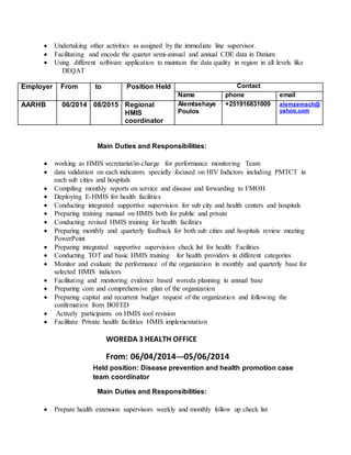  Undertaking other activities as assigned by the immediate line supervisor.
 Facilitating and encode the quarter semi-annual and annual CDE data in Datium
 Using different software application to maintain the data quality in region in all levels like
DEQAT
Employer From to Position Held Contact
Name phone email
AARHB 06/2014 08/2015 Regional
HMIS
coordinator
Alemtsehaye
Poulos
+251916831009 alemzemach@
yahoo.com
Main Duties and Responsibilities:
 working as HMIS secretariat/in-charge for performance monitoring Team
 data validation on each indicators specially focused on HIV Indictors including PMTCT in
each sub cities and hospitals
 Compiling monthly reports on service and disease and forwarding to FMOH
 Deploying E-HMIS for health facilities
 Conducting integrated supportive supervision for sub city and health centers and hospitals
 Preparing training manual on HMIS both for public and private
 Conducting revised HMIS training for health facilities
 Preparing monthly and quarterly feedback for both sub cities and hospitals review meeting
PowerPoint
 Preparing integrated supportive supervision check list for health Facilities
 Conducting TOT and basic HMIS training for health providers in different categories
 Monitor and evaluate the performance of the organization in monthly and quarterly base for
selected HMIS indictors
 Facilitating and mentoring evidence based woreda planning in annual base
 Preparing core and comprehensive plan of the organization
 Preparing capital and recurrent budget request of the organization and following the
confirmation from BOFED
 Actively participants on HMIS tool revision
 Facilitate Private health facilities HMIS implementation
WOREDA 3 HEALTH OFFICE
From: 06/04/2014---05/06/2014
Held position: Disease prevention and health promotion case
team coordinator
Main Duties and Responsibilities:
 Prepare health extension supervisors weekly and monthly follow up check list
 