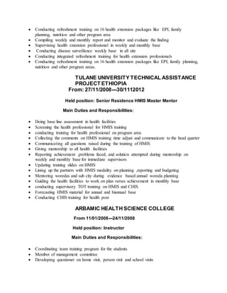  Conducting refreshment training on 16 health extension packages like EPI, family
planning, nutrition and other program area
 Compiling weekly and monthly report and monitor and evaluate the finding
 Supervising health extension professional in weekly and monthly base
 Conducting disease surveillance weekly base in all site
 Conducting integrated refreshment training for health extension professionals
 Conducting refreshment training on 16 health extension packages like EPI, family planning,
nutrition and other program areas.
TULANE UNIVERSITY TECHNICAL ASSISTANCE
PROJECT ETHIOPIA
From: 27/11/2008---30/1112012
Held position: Senior Residence HMIS Master Mentor
Main Duties and Responsibilities:
 Doing base line assessment in health facilities
 Screening the health professional for HMIS training
 conducting training for health professional on program area
 Collecting the comments on HMIS training time adjust and communicate to the head quarter
 Communicating all questions raised during the training of HMIS
 Giving mentorship to all health facilities
 Reporting achievement ,problems faced, and solution attempted during mentorship on
weekly and monthly base for immediate supervisors
 Updating training slides on HMIS
 Lining up the partners with HMIS modality on planning ,reporting and budgeting
 Mentoring woredas and sub city during evidence based annual woreda planning
 Guiding the health facilities to work on plan verses achievement in monthly base
 conducting supervisory TOT training on HMIS and CHIS
 Forecasting HMIS material for annual and biannual base
 Conducting CHIS training for health post
ARBAMIC HEALTH SCIENCE COLLEGE
From 11/01/2008---24/11/2008
Held position: Instructor
Main Duties and Responsibilities:
 Coordinating team training program for the students
 Member of management committee
 Developing questioner on home visit, person visit and school visits
 