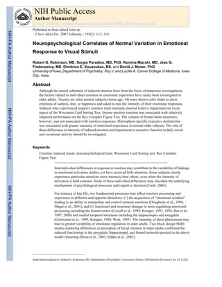 Neuropsychological Correlates of Normal Variation in Emotional
Response to Visual Stimuli
Robert G. Robinson, MD, Sergio Paradiso, MD, PhD, Romina Mizrahi, MD, Jess G.
Fiedorowicz, MD, Dimitrios E. Kouzoukas, BS, and David J. Moser, PhD
University of Iowa, Department of Psychiatry, Roy J. and Lucille A. Carver College of Medicine, Iowa
City, Iowa.
Abstract
Although the neural substrates of induced emotion have been the focus of numerous investigations,
the factors related to individual variation in emotional experience have rarely been investigated in
older adults. Twenty-six older normal subjects (mean age, 54) were shown color slides to elicit
emotions of sadness, fear, or happiness and asked to rate the intensity of their emotional responses.
Subjects who experienced negative emotion most intensely showed relative impairment on every
aspect of the Wisconsin Card Sorting Test. Intense positive emotion was associated with relatively
impaired performance on the Rey Complex Figure Test. The volume of frontal brain structures,
however, was not associated with emotion responses. Hemisphere-specific executive dysfunction
was associated with greater intensity of emotional experience in normal older subjects. The role of
these differences in intensity of induced emotion and impairment in executive function in daily social
and vocational activity should be investigated.
Keywords
Emotion; induced mood; neuropsychological tests; Wisconsin Card Sorting test; Rey Complex
Figure Test
Interindividual differences in response to emotion may contribute to the variability of findings
in emotional activation studies, yet have received little attention. Some subjects clearly
experience particular emotions more intensely than others, even when the intensity of
activation is held constant. Study of these individual differences may elucidate the underlying
mechanisms of psychological processes and cognitive function (Canli, 2004).
For instance in late life, two fundamental processes may affect emotion processing and
experience in different and opposite directions: (1) the acquisition of “emotional wisdom”
leading to an ability to manipulate and control extreme emotions (Dougherty et al., 1996;
Magai et al., 2001), and (2) functional and structural changes in areas regulating emotional
processing including the frontal cortex (Cowell et al., 1994; Kemper, 1993, 1994; Raz et al.,
1997, 2000) and medial temporal structures including the hippocampus and amygdala
(Geinisman et al., 1995; Kemper, 1994; West, 1993). The interplay of these phenomena may
lead to greater variability of emotional regulation in older adults. Two block design fMRI
studies exploring differences in perception of facial emotion in older adults confirmed the
reduced functioning in the amygdala, hippocampal, and frontal networks posited in the above
model (Gunning-Dixon et al., 2003; Iidaka et al., 2002).
Send reprint requests to: Robert G. Robinson, MD, Department of Psychiatry, University of Iowa, 200 Hawkins Dr, Iowa City, IA 52242..
NIH Public Access
Author Manuscript
J Nerv Ment Dis. Author manuscript; available in PMC 2007 November 30.
Published in final edited form as:
J Nerv Ment Dis. 2007 February ; 195(2): 112–118.
NIH-PAAuthorManuscriptNIH-PAAuthorManuscriptNIH-PAAuthorManuscript
 