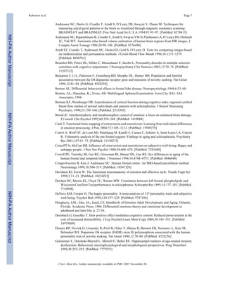 Andreasen NC, Harris G, Cizadlo T, Arndt S, O’Leary DS, Swayze V, Flaum M. Techniques for
measuring sulcal/gyral patterns in the brain as visualized through magnetic resonance scanning:
BRAINPLOT and BRAINMAP. Proc Natl Acad Sci U S A 1994;91:93–97. [PubMed: 8278413]
Andreasen NC, Rajarethinam R, Cizadlo T, Arndt S, Swayze VW II, Flashman LA, O’Leary DS, Ehrhardt
JC, Yuh WT. Automatic atlas-based volume estimation of human brain regions from MR images. J
Comput Assist Tomogr 1996;20:98–106. [PubMed: 8576490]
Arndt ST, Cizadlo T, Andreasen NC, Heckel D, Gold S, O’Leary D. Tests for comparing images based
on randomization and permutation methods. J Cereb Blood Flow Metab 1996;16:1271–1279.
[PubMed: 8898701]
Benedict RH, Priore RL, Miller C, Munschauer F, Jacobs L. Personality disorder in multiple sclerosis
correlates with cognitive impairment. J Neuropsychiatry Clin Neurosci 2001;13:70–76. [PubMed:
11207332]
Benjamin J, Li L, Patterson C, Greenberg BD, Murphy DL, Hamer DH. Population and familial
association between the D4 dopamine receptor gene and measures of novelty seeking. Nat Genet
1996;12:81–84. [PubMed: 8528258]
Benton AL. Differential behavioral effects in frontal lobe disease. Neuropsychology 1968;6:53–60.
Benton, AL.; Hamsher, K.; Sivan, AB. Multilingual Aphasia Examination. Iowa City (IA): AJA
Associates; 1994.
Berman KF, Weinberger DR. Lateralisation of cortical function during cognitive tasks: regional cerebral
blood flow studies of normal individuals and patients with schizophrenia. J Neurol Neurosurg
Psychiatry 1990;53:150–160. [PubMed: 2313303]
Borod JC. Interhemispheric and intrahemisphric control of emotion: a focus on unilateral brain damage.
J Consult Clin Psychol 1992;60:339–348. [PubMed: 1619088]
Canli T. Functional brain mapping of extraversion and neuroticism: Learning from individual differences
in emotion processing. J Pers 2004;72:1105–1132. [PubMed: 15509278]
Convit A, Wolf OT, de Leon MJ, Patalinjug M, Kandil E, Caraos C, Scherer A, Saint Louis LA, Cancro
R. Volumetric analysis of the pre-frontal regions: Findings in aging and schizophrenia. Psychiatry
Res 2001;107:61–73. [PubMed: 11530273]
Costa PT Jr, McCrae RR. Influence of extraversion and neuroticism on subjective well-being: Happy and
unhappy people. J Pers Soc Psychol 1980;38:668–678. [PubMed: 7381680]
Cowell PE, Turetsky BI, Gur RC, Grossman RI, Shtasel DL, Gur RE. Sex differences in aging of the
human frontal and temporal lobes. J Neurosci 1994;14:4748–4755. [PubMed: 8046448]
Crespo-Facorro B, Kim J, Andreasen NC. Human frontal cortex: An MRI-based parcellation method.
Neuroimage 1999;10:500–519. [PubMed: 10547328]
Davidson RJ, Irwin W. The functional neuroanatomy of emotion and affective style. Trends Cogn Sci
1999;3:11–21. [PubMed: 10234222]
Deicken RF, Merrin EL, Floyd TC, Weiner MW. Correlation between left frontal phospholipids and
Wisconsin Card Sort Test performance in schizophrenia. Schizophr Res 1995;14:177–181. [PubMed:
7710998]
DeNeve KM, Cooper H. The happy personality: A meta-analysis of 137 personality traits and subjective
well-being. Psychol Bull 1998;124:197–229. [PubMed: 9747186]
Dougherty, LM.; Abe, JA.; Izard, CE. Handbook of Emotion Adult Development and Aging. Orlando,
Florida: Academic Press; 1996. Differential emotions theory and emotional development in
adulthood and later life; p. 27-38.
Dreisbach G, Goschke T. How positive affect modulates cognitive control: Reduced perseveration at the
cost of increased distractibility. J Exp Psychol Learn Mem Cogn 2004;30:343–353. [PubMed:
14979809]
Ebstein RP, Novick O, Umansky R, Priel B, Osher Y, Blaine D, Bennett ER, Nemanov L, Katz M,
Belmaker RH. Dopamine D4 receptor (D4DR) exon III polymorphism associated with the human
personality trait of novelty seeking. Nat Genet 1996;12:78–80. [PubMed: 8528256]
Geinisman Y, Detoledo-Morrell L, Morrell F, Heller RE. Hippocampal markers of age-related memory
dysfunction: Behavioral, electrophysiological and morphological perspectives. Prog Neurobiol
1995;45:223–252. [PubMed: 7777673]
Robinson et al. Page 7
J Nerv Ment Dis. Author manuscript; available in PMC 2007 November 30.
NIH-PAAuthorManuscriptNIH-PAAuthorManuscriptNIH-PAAuthorManuscript
 