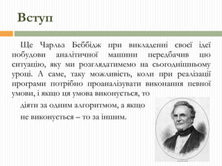 Вступ Ще Чарльз Беббідж при викладенні своєї ідеї побудови аналітичної машини передбачив цю ситуацію, яку ми розглядатимемо на сьогоднішньому уроці. А саме, таку можливість, коли при реалізації програми потрібно проаналізувати виконання певної умови, і якщо ця умова виконується, то діяти за одним алгоритмом, а якщо не виконується – то за іншим. 