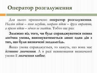 Оператор розгалуження Для цього призначено  оператор розгалуження .  Наліво підеш – коня загубиш, направо підеш – друга втратиш, а прямо підеш – нічого не знайдеш.  Тобто ще раз: Залежно від того, чи буде справджуватися певна логічна умова, виконуватиметься лише одна дія з тих, що були визначені заздалегідь. Якщо умова справджується, то кажуть, що вона має  істинне значення . А в разі невиконання визначеної умови її  значення хибне . 