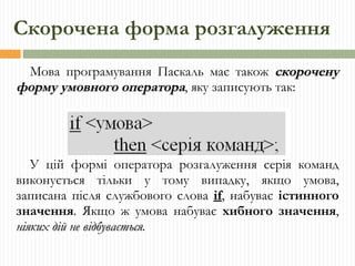 Скорочена форма розгалуження Мова програмування Паскаль має також  скорочену форму умовного оператора , яку записують так: У цій формі оператора розгалуження серія команд виконується тільки у тому випадку, якщо умова, записана після службового слова  if ,  набуває  істинного значення . Якщо ж умова набуває  хибного значення ,  ніяких дій не відбувається . 