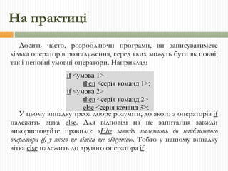 На практиці Досить часто, розробляючи програми, ви записуватимете кілька операторів розгалуження, серед яких можуть бути як повні, так і неповні умовні оператори. Наприклад: У цьому випадку треба добре розуміти, до якого з операторів  if  належить вітка  else . Для відповіді на це запитання завжди використовуйте правило: « Else  завжди належить до найближчого оператора  if , у якого ця вітка ще відсутня ». Тобто у нашому випадку вітка  else  належить до другого оператора  if . 