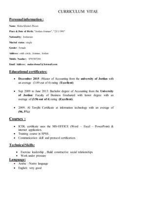 CURRICULUM VITAE
Personalinformation :
Name: Maha Khaled Zboun
Place & Date of Birth: "Jordan-Amman", "23/1/1991"
Nationality: Jordanian
Marital status: single
Gender: Female
Address: sixth circle, Amman, Jordan
Mobile Number: 0791507288
Email Address: maha-zboun3@hotmail.com
Educational certificates:
 December 2015 :Master of Accounting from the university of Jordan with
an average (3.89 out of 4) rating (Excellent)
 Sep 2009 to June 2013: Bachelor degree of Accounting from the University
of Jordan/ Faculty of Business Graduated with honor degree with an
average of (3.96 out of 4) rating (Excellent).
 2009: Al Tawjihi Certificate at information technology with an average of
(96, 5%)
Courses :
 ICDL certificate uses the MS-OFFICE (Word – Excel – PowerPoint) &
internet application.
 Training course in SPSS.
 Communication skill and protocol certification.
TechnicalSkills:
 Exercise leadership , Build constructive social relationships
 Work under pressure
Language:
 Arabic : Native language
 English: very good
 