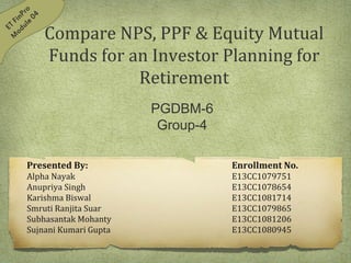Compare NPS, PPF & Equity Mutual
Funds for an Investor Planning for
Retirement
Presented By: Enrollment No.
Alpha Nayak E13CC1079751
Anupriya Singh E13CC1078654
Karishma Biswal E13CC1081714
Smruti Ranjita Suar E13CC1079865
Subhasantak Mohanty E13CC1081206
Sujnani Kumari Gupta E13CC1080945
PGDBM-6
Group-4
 