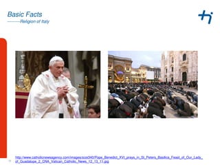---------Religion of Italy
Basic Facts
11
http://www.catholicnewsagency.com/images/size340/Pope_Benedict_XVI_prays_in_St_Peters_Basilica_Feast_of_Our_Lady_
of_Guadalupe_2_CNA_Vatican_Catholic_News_12_13_11.jpg
 