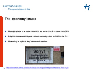 --------The economy issues in Italy
Current issues
The economy issues
Unemployment is at more than 11%; for under-25s, it is more than 36%.
Italy has the second highest ratio of sovereign debt to GDP in the EU.
No ending in sight to Italy’s economic decline
14 http://catosdomain.com/wp-content/uploads/2013/04/image-300866-panoV9free-syqo-300x144.jpg
 