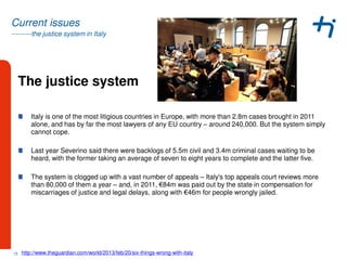 ---------the justice system in Italy
Current issues
The justice system
Italy is one of the most litigious countries in Europe, with more than 2.8m cases brought in 2011
alone, and has by far the most lawyers of any EU country – around 240,000. But the system simply
cannot cope.
Last year Severino said there were backlogs of 5.5m civil and 3.4m criminal cases waiting to be
heard, with the former taking an average of seven to eight years to complete and the latter five.
The system is clogged up with a vast number of appeals – Italy's top appeals court reviews more
than 80,000 of them a year – and, in 2011, €84m was paid out by the state in compensation for
miscarriages of justice and legal delays, along with €46m for people wrongly jailed.
15 http://www.theguardian.com/world/2013/feb/20/six-things-wrong-with-italy
 