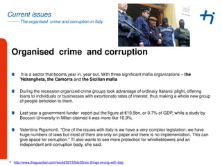 ---------The organised crime and corruption in Italy
Current issues
Organised crime and corruption
It is a sector that booms year in, year out. With three significant mafia organizations – the
'Ndrangheta, the Camorra and the Sicilian mafia
During the recession organized crime groups took advantage of ordinary Italians' plight, offering
loans to individuals or businesses with extortionate rates of interest, thus making a whole new group
of people beholden to them.
Last year a government-funder report put the figure at €10.5bn, or 0.7% of GDP, while a study by
Bocconi University in Milan claimed it was more like 10.9%.
Valentina Rigamonti. "One of the issues with Italy is we have a very complex legislation; we have
huge numbers of laws but most of them are only on paper and there is no implementation. This can
give space for corruption." TI also wants to see more protection for whistleblowers and an
independent anti-corruption body, she said.
16 http://www.theguardian.com/world/2013/feb/20/six-things-wrong-with-italy
 