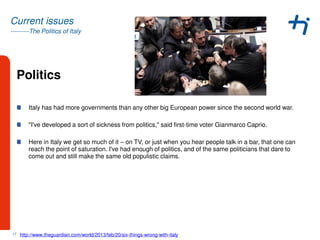 ---------The Politics of Italy
Current issues
Politics
Italy has had more governments than any other big European power since the second world war.
"I've developed a sort of sickness from politics," said first-time voter Gianmarco Caprio.
Here in Italy we get so much of it – on TV, or just when you hear people talk in a bar, that one can
reach the point of saturation. I've had enough of politics, and of the same politicians that dare to
come out and still make the same old populistic claims.
17 http://www.theguardian.com/world/2013/feb/20/six-things-wrong-with-italy
 