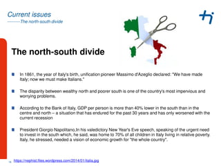 ---------The north-south divide
Current issues
The north-south divide
In 1861, the year of Italy's birth, unification pioneer Massimo d'Azeglio declared: "We have made
Italy; now we must make Italians."
The disparity between wealthy north and poorer south is one of the country's most impervious and
worrying problems.
According to the Bank of Italy, GDP per person is more than 40% lower in the south than in the
centre and north – a situation that has endured for the past 30 years and has only worsened with the
current recession
President Giorgio Napolitano,In his valedictory New Year's Eve speech, speaking of the urgent need
to invest in the south which, he said, was home to 70% of all children in Italy living in relative poverty.
Italy, he stressed, needed a vision of economic growth for "the whole country".
18 https://nephist.files.wordpress.com/2014/01/italia.jpg
 