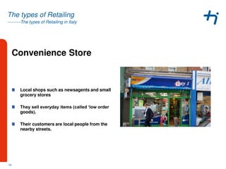 ---------The types of Retailing in Italy
The types of Retailing
Convenience Store
Local shops such as newsagents and small
grocery stores
They sell everyday items (called ‘low order
goods).
Their customers are local people from the
nearby streets.
24
 