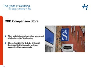 ---------The types of Retailing in Italy
The types of Retailing
CBD Comparison Store
They include book shops, shoe shops and
chain stores like Woolworths.
Shops found in the C.B.D. ( Central
Business District ) usually sell more
expensive high-order goods.
25
 