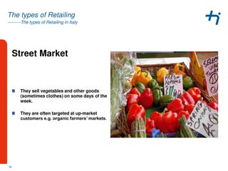 ---------The types of Retailing in Italy
The types of Retailing
Street Market
They sell vegetables and other goods
(sometimes clothes) on some days of the
week.
They are often targeted at up-market
customers e.g. organic farmers’ markets.
26
 