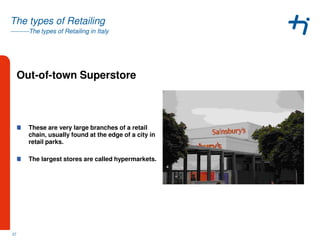 ---------The types of Retailing in Italy
The types of Retailing
Out-of-town Superstore
These are very large branches of a retail
chain, usually found at the edge of a city in
retail parks.
The largest stores are called hypermarkets.
27
 