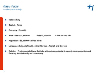 -----Basic facts in Italy
Basic Facts
Nation : Italy
Capital : Roma
Currency : Euro (€)
Area : total 301,340 km² Water 7,200 km² Land 294,140 km²
Population : 59,830,000 (Since 2013)
Language : Italian (official ) , minor German , Franch and Slovene
Religion : Predominately Roma Catholic with nature protestant , Jewish communication and
Growing Muslin immigrant community
3
 