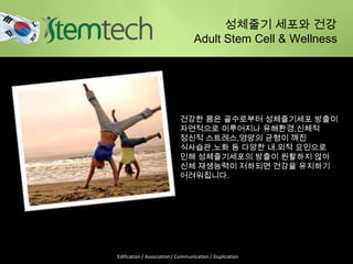 건강한 몸은 골수로부터 성체줄기세포 방출이
자연적으로 이루어지나 유해환경,신체적
정신적 스트레스,영양의 균형이 깨진
식사습관,노화 등 다양한 내.외적 요인으로
인해 성체줄기세포의 방출이 원활하지 않아
신체 재생능력이 저하되면 건강을 유지하기
어려워집니다.
성체줄기 세포와 건강
Adult Stem Cell & Wellness
Edification / Association / Communication / Duplication
 