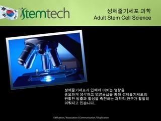 성체줄기세포 과학
Adult Stem Cell Science
성체줄기세포가 인체에 미치는 영향을
중요하게 생각하고 영양공급을 통해 성체줄기세포의
원활한 방출과 활성을 촉진하는 과학적 연구가 활발히
이뤄지고 있습니다.
Edification / Association / Communication / Duplication
 