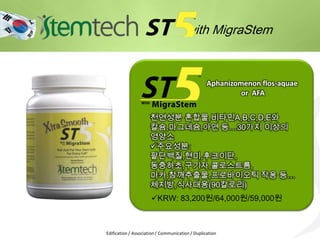 with MigraStem
Aphanizomenon flos-aquae
or AFA
Edification / Association / Communication / Duplication
KRW: 83,200원/64,000원/59,000원
천연성분 혼합물,비타민A,B,C,D,E와
칼슘,마그네슘,아연 등…30가지 이상의
영양소
주요성분:
팥단백질,현미,후코이단,
동충하초,구기자,콜로스트륨,
마카,참깨추출물,프로바이오틱 작용 등…
체지방,식사대용(90칼로리)
 